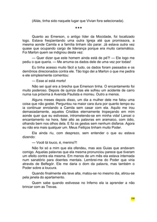 (Aliás, tinha sido naquele lugar que Vivian fora selecionada). 
*** 
Quanto ao Emerson, o antigo líder da Mocidade, foi localizado 
logo. Estava freqüentando uma outra Igreja até que promissora, a 
mesma aonde Camila e a família tinham ido parar. Já estava outra vez 
quase que ocupando cargo de liderança porque era muito carismático. 
Foi Marlon quem se indignou desta vez: 
— Quer dizer que este homem ainda está de pé?! — Ele logo me 
pediu o que queria. — Me arruma os dados dele de uma vez por todas! 
Eu tinha acesso muito fácil a tudo, os dados foram passados e os 
demônios direcionados contra ele. Tão logo dei a Marlon o que me pedira 
e ele simplesmente comentou: 
— Esse aí está morto! 
Não sei qual era a brecha que Emerson tinha. O encantamento foi 
muito poderoso. Depois de quinze dias ele sofreu um acidente de carro 
numa rua próxima à Avenida Paulista e morreu. Outro a menos. 
Alguns meses depois disso, um dia a mulher dele me falou uma 
coisa que não gostei. Perguntou na maior cara dura por quanto tempo eu 
ia continuar enrolando a Camila sem casar com ela. Aquilo me irou 
demasiadamente, aqueles Cristãos eternamente tropeçando em mim 
aonde quer que eu estivesse, intrometendo-se em minha vida! Lancei o 
encantamento na hora, falei alto as palavras em aramaico, com ódio, 
olhando bem nos olhos dela. E fiz os gestos sem nenhum disfarce. Agora 
eu não era mais qualquer um. Meus Feitiços tinham muito Poder. 
Ela ainda riu, com desprezo, sem entender o que eu estava 
dizendo: 
— Você tá louco, é, menino?! 
Não foi só a mim que ela ofendeu, mas aos Guias que andavam 
comigo. Aquelas palavras que ela mesma pronunciou parece que tiveram 
um efeito contra ela mesma. Em menos de um mês ela estava internada 
num sanatório para doentes mentais. Lembrei-me do Poder que viria 
através de Belfegór. Ele me daria o dom da palavra, mas também o 
Poder sobre a loucura. 
Quando finalmente ela teve alta, matou-se no mesmo dia, atirou-se 
pela janela do apartamento. 
Quem sabe quando estivesse no Inferno ela ia aprender a não 
brincar com as Trevas. 
298 
 