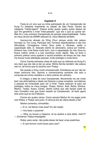 *** 
Capítulo 9 
Fazia já um ano que eu tinha participado de um Campeonato de 
Kung Fu bastante importante no estado de São Paulo. Dentro da 
categoria "médio-ligeiro". Estava ainda quase quatro quilos abaixo do 
que me garantiria o nível "meio-pesado", que era o que eu queria ser. 
Mas foi o meu primeiro Campeonato de grande responsabilidade. Todos 
os meus alunos da ADINK estavam lá, meus Mestres também. 
Inscrevi-me através do Wing Chun porque ainda não estava 
formado no Ton Long. Participei dos Torneios classificatórios e não tive 
dificuldade. Consagrava minha faixa preta a Abraxas, pedia a 
capacitação dele. E, relaxado diante do adversário, lutava por instinto. 
Embora meu nível fosse muito bom, com a capacitação do meu Guia eu 
ficava melhor ainda e a luta acontecia muito rápido. Não só levei o 
primeiro prêmio como quebrei o record brasileiro de tempo de luta. Isso 
me trouxe muita satisfação pessoal, muito prestígio e muita fama. 
Como Camila estivesse cheia de tudo que se referisse ao Kung Fu 
era claro que ela não ia dar as caras. Minha família também não estava 
nem aí, de forma que fui sozinho com Thalya. 
Ela assistiu e ficou muito entusiasmada. Entristeceu-se por não ter 
tirado nenhuma foto. Saímos e comemoramos somente nós dois a 
conquista da minha medalha e o ótimo prêmio em dinheiro. 
E chegou a data do novo Campeonato. Novamente me saí muito 
bem nas eliminatórias e desta vez fizemos a coisa completa: convidamos 
o pessoal da Irmandade para ver a Final. Todos estavam lá para me 
prestigiar, todos os meus amigos. Thalya, Górion, Ariel, Rúbia, Zórdico, 
Marlon, Taolez, Kzara, Cerdic, dentre outros que não faziam parte do 
meu Conselho mas que foram assistir ao Campeonato. Já fazia agora 
dois anos que eu era Feiticeiro. 
Fomos em quatro carros. Como sempre Marlon foi me pegar junto 
com Rúbia, e Thalya veio junto. O clima já era de vitória desde a ida! 
Marlon comentou, brincalhão: 
— E aí, vai faturar mais essa? Eu dei risada: 
— Vou fazer o possível! 
— Olha, eu trouxe a máquina, vê se quebra a cara deles, heim?!! 
— Exclamou Thalya empolgada. 
Rúbia, para variar, não podia deixar de fazer umas piadinhas: 
— E que kimono você trouxe para usar? 
299 
 