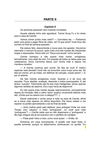 PARTE II 
Capítulo 8 
As semanas passaram sem maiores novidades. 
Aquele sábado tinha sido agradável. Treinei Kung Fu e fui direto 
para a casa de Camila 
Vamos comer juntos mais cedo?! — Convidara ela. — Podíamos 
pedir uma pizza e pegar filme de vídeo, né? O que acha? Você ficou tão 
sumido no final de semana passado... 
Ela estava feliz, descontraída e louca para me agradar. Havíamos 
retomado o namoro há pouco, após mais uma das nossas tão freqüentes 
brigas e separações. Havia sido um “Deus-nos-acuda” como sempre. 
Camila começou a não querer mais comer, emagreceu 
terrivelmente, vivia atrás de mim. Foi pressão de todos os lados para que 
voltássemos. Dona Carminha falava com minha mãe e depois me 
mandava recados: 
— A Camila continua sem comer. Só fala de você. É melhor 
repensar esta decisão! Você não vai encontrar outra moça como ela. Só 
fala em morrer, em se matar, em definhar de inanição, coisas assim! — E 
por aí adiante. 
De fato Camila emagreceu muito. Quando a vi de novo até 
assustei. Ficou abatida, acabada, deixando a todos preocupados. E até 
tentou “suicídio”. Felizmente não foi dos mais inteligentes, tomou apenas 
algumas cartelas de aspirina. Era o que havia de disponível. 
Eu não queria mais manter aquele relacionamento, principalmente 
depois da Iniciação. Mas a velha “pena” acabou novamente falando mais 
alto. (Onde que eu estava com a cabeça???...) 
Decidi realmente ir comer pizza à noite na casa de Camila, afinal 
eu a havia visto apenas na última terça-feira. Ela havia estado a me 
esperar no portão aproveitando o sol do final da tarde. 
— Acho melhor pedir pelo telefone, para entregar! Pode ser meia 
“frango com catupiry” e meia “portuguesa”, ou você quer toda 
“portuguesa”? — Camila sabia que eu não dispensava a “portuguesa” e 
tão logo cheguei ela já me acenava com o panfleto do cardápio. 
— Pode pedir meio a meio, como você quiser. — Então, tá! 
Entramos em casa conversando. A poodle veio fazer festa. A 
poodle somente, porque os dobermanns continuavam no quintal. Fui 
3 
 