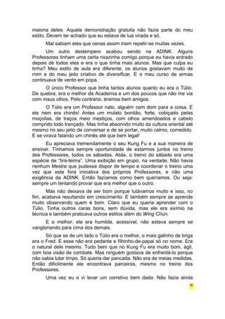 maioria deles. Aquela demonstração gratuita não fazia parte do meu 
estilo. Devem ter achado que eu estava de lua virada e só. 
Mal sabiam eles que cenas assim iriam repetir-se muitas vezes. 
Um outro destempero acabou sendo na ADINK. Alguns 
Professores tinham uma certa rixazinha comigo porque eu havia entrado 
depois de todos eles e era o que tinha mais alunos. Mas que culpa eu 
tinha? Meu estilo de aula era diferente, os alunos gostavam muito de 
mim e do meu jeito criativo de diversificar. E o meu curso de armas 
continuava de vento em popa. 
O único Professor que tinha tantos alunos quanto eu era o Túlio. 
De quebra, era o melhor da Academia e um dos poucos que não me via 
com maus olhos. Pelo contrário, éramos bem amigos. 
O Túlio era um Professor nato, alguém com dom para a coisa. E 
ele nem era chinês! Antes um mulato bonitão, forte, cobiçado pelas 
moçoilas, de traços meio mestiços, com olhos amendoados e cabelo 
comprido todo trançado. Mas tinha absorvido muito da cultura oriental até 
mesmo no seu jeito de conversar e de se portar, muito calmo, comedido. 
E se virava falando um chinês até que bem legal! 
Eu apreciava tremendamente o seu Kung Fu e a sua maneira de 
ensinar. Tínhamos sempre oportunidade de estarmos juntos no treino 
dos Professores, todos os sábados. Aliás, o treino do sábado era uma 
espécie de “tira-teima”. Uma exibição em grupo, na verdade. Não havia 
nenhum Mestre que pudesse dispor de tempo e coordenar o treino uma 
vez que este fora iniciativa dos próprios Professores, e não uma 
exigência da ADINK. Então fazíamos como bem queríamos. Ou seja: 
sempre um tentando provar que era melhor que o outro. 
Mas não deixava de ser bom porque lutávamos muito e isso, no 
fim, acabava resultando em crescimento. E também sempre se aprende 
muito observando quem é bom. Claro que eu queria aprender com o 
Túlio. Tinha outros caras bons, sem dúvida, mas ele era exímio na 
técnica e também praticava outros estilos além do Wing Chun. 
E o melhor: ele era humilde, acessível, não estava sempre se 
vangloriando para cima dos demais. 
Só que se de um lado o Túlio era o melhor, o mais galinho de briga 
era o Fred. E esse não era pedante e filhinho-de-papai só no nome. Era 
o natural dele mesmo. Tudo bem que no Kung Fu era muito bom, ágil, 
com boa visão de combate. Mas ninguém gostava de enfrentá-lo porque 
não sabia lutar limpo. Só queria dar pancada. Não era de meias medidas. 
Então dificilmente ele encontrava parceiros, mesmo no treino dos 
Professores. 
Uma vez eu o vi levar um corretivo bem dado. Não fazia ainda 
30 
 