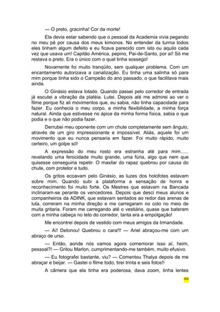 — O preto, gracinha! Cor da morte! 
Ela devia estar sabendo que o pessoal da Academia vivia pegando 
no meu pé por causa dos meus kimonos. No entender da turma todos 
eles tinham algum defeito e eu ficava parecido com isto ou aquilo cada 
vez que usava um! Capitão América, pepino, Pai-de-Santo, por aí! Só me 
restava o preto. Era o único com o qual tinha sossego! 
Novamente foi muito tranqüilo, sem qualquer problema. Com um 
encantamento autorizava a canalização. Eu tinha uma salinha só para 
mim porque tinha sido o Campeão do ano passado, o que facilitava mais 
ainda. 
O Ginásio estava lotado. Quando passei pelo corredor de entrada 
já escutei a vibração da platéia. Lutei. Depois até me admirei ao ver o 
filme porque fiz ali movimentos que, eu sabia, não tinha capacidade para 
fazer. Eu conhecia o meu corpo, a minha flexibilidade, a minha força 
natural. Ainda que estivesse no ápice da minha forma física, sabia o que 
podia e o que não podia fazer. 
Derrubei meu oponente com um chute completamente sem ângulo, 
através de um giro impressionante e impossível. Aliás, aquele foi um 
movimento que eu nunca pensaria em fazer. Foi muito rápido, muito 
certeiro, um golpe só! 
A expressão do meu rosto era estranha até para mim...... 
revelando uma ferocidade muito grande, uma fúria, algo que nem que 
quisesse conseguiria repetir. O maxilar do rapaz quebrou por causa do 
chute, com protetor e tudo. 
Os gritos ecoavam pelo Ginásio, as luzes dos holofotes estavam 
sobre mim. Quando subi a plataforma a sensação de honra e 
reconhecimento foi muito forte. Os Mestres que estavam na Bancada 
inclinaram-se perante os vencedores. Depois que desci meus alunos e 
companheiros da ADINK, que estavam sentados ao redor das arenas de 
luta, correram na minha direção e me carregaram no colo no meio de 
muita gritaria. Foram me carregando até o vestiário, quase que bateram 
com a minha cabeça no teto do corredor, tanta era a empolgação! 
Me encontrei depois de vestido com meus amigos da Irmandade. 
— Aí! Detonou! Quebrou o cara!!! — Ariel abraçou-me com um 
abraço de urso. 
— Então, aonde nós vamos agora comemorar isso aí, heim, 
pessoal?! — Gritou Marlon, cumprimentando-me também, muito efusivo. 
— Eu fotografei bastante, viu? — Comentou Thalya depois de me 
abraçar e beijar. — Gastei o filme todo, tirei trinta e seis fotos!! 
A câmera que ela tinha era poderosa, dava zoom, tinha lentes 
300 
 