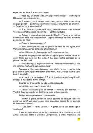 especiais. As fotos ficaram muito boas! 
— Você deu um chute lindo, um golpe maravilhoso! — Interrompeu 
Rúbia com um amplo sorriso. 
— É mesmo, você estava muito bem, estava lindo lá em cima 
daquele pódio! — Exclamou novamente Thalya, pendurando-se em mim. 
— Deixa eu ver a sua medalha! 
— E eu filmei tudo, não perdi nada, inclusive aquela hora em que 
você quase meteu a cara na parede! — Continuou Rúbia. 
— Pois é, o pessoal perdeu a noção! Zórdico, Taolez e os outros 
não ficaram atrás nos cumprimentos. Depois entramos no carro e Marlon 
perguntou de novo: 
— E aonde é que nós vamos? 
— Bom, acho que vou sair um pouco da dieta de luta agora, né? 
Vamos detonar, vamos para uma Churrascaria!!! 
— Isso! Boa opção, boa opção! — Concordaram todos. 
Eu tinha me preparado bastante e agora queria comer carne. E 
comi. Comi que nem um boi ladrão!!! Lá pelas tantas comecei até a 
passar mal. Brinquei: 
— Filho do Fogo, o Fogo não queima... mas eu acho que estou até 
me sentindo mal! Acho que comi demais! 
Comecei a falar umas bobeiras para Marlon sobre como eu faria 
para acabar com aquele mal estar, entre risos, mas Zórdico ouviu e veio 
para o meu lado. 
— Aonde é que está doendo? É aqui, em cima do estômago? — E 
colocou a mão sobre minha barriga. 
Quando ele tirou a mão eu não sentia mais nada. 
— Ué! Não está mais doendo, não! 
— Pois é. Mas agora pára de comer! — Advertiu ele, sorrindo. — 
Você já deve ter comido um boi inteiro, já se entupiu demais! 
Thalya ainda aproveitou a oportunidade. 
— Melhor a gente deixar ele voltar sozinho de ônibus! Nada de 
entrar no carro! Vai saber o que pode acontecer depois de ter comido 
tanto ovo de codorna! 
— Tudo bem! — Falou Marlon. — A gente abre o teto solar, liga o 
ventilador! 
E era só brincadeira atrás de brincadeira. Nos divertimos muito! 
Ainda comentei sobre o próximo Campeonato, o mais importante do 
301 
 