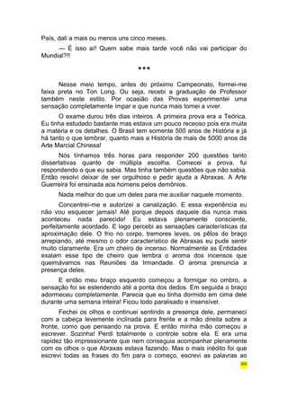 País, dali a mais ou menos uns cinco meses. 
— É isso aí! Quem sabe mais tarde você não vai participar do 
Mundial?!! 
*** 
Nesse meio tempo, antes do próximo Campeonato, formei-me 
faixa preta no Ton Long. Ou seja, recebi a graduação de Professor 
também neste estilo. Por ocasião das Provas experimentei uma 
sensação completamente ímpar e que nunca mais tornei a viver. 
O exame durou três dias inteiros. A primeira prova era a Teórica. 
Eu tinha estudado bastante mas estava um pouco receoso pois era muita 
a matéria e os detalhes. O Brasil tem somente 500 anos de História e já 
há tanto o que lembrar, quanto mais a História de mais de 5000 anos da 
Arte Marcial Chinesa! 
Nós tínhamos três horas para responder 200 questões tanto 
dissertativas quanto de múltipla escolha. Comecei a prova, fui 
respondendo o que eu sabia. Mas tinha também questões que não sabia. 
Então resolvi deixar de ser orgulhoso e pedir ajuda a Abraxas. A Arte 
Guerreira foi ensinada aos homens pelos demônios. 
Nada melhor do que um deles para me auxiliar naquele momento. 
Concentrei-me e autorizei a canalização. E essa experiência eu 
não vou esquecer jamais! Até porque depois daquele dia nunca mais 
aconteceu nada parecido! Eu estava plenamente consciente, 
perfeitamente acordado. E logo percebi as sensações características da 
aproximação dele. O frio no corpo, tremores leves, os pêlos do braço 
arrepiando, até mesmo o odor característico de Abraxas eu pude sentir 
muito claramente. Era um cheiro de incenso. Normalmente as Entidades 
exalam esse tipo de cheiro que lembra o aroma dos incensos que 
queimávamos nas Reuniões da Irmandade. O aroma prenuncia a 
presença deles. 
E então meu braço esquerdo começou a formigar no ombro, a 
sensação foi se estendendo até a ponta dos dedos. Em seguida o braço 
adormeceu completamente. Parecia que eu tinha dormido em cima dele 
durante uma semana inteira! Ficou todo paralisado e insensível. 
Fechei os olhos e continuei sentindo a presença dele, permaneci 
com a cabeça levemente inclinada para frente e a mão direita sobre a 
fronte, como que pensando na prova. E então minha mão começou a 
escrever. Sozinha! Perdi totalmente o controle sobre ela. E era uma 
rapidez tão impressionante que nem conseguia acompanhar plenamente 
com os olhos o que Abraxas estava fazendo. Mas o mais inédito foi que 
escrevi todas as frases do fim para o começo, escrevi as palavras ao 
302 
 