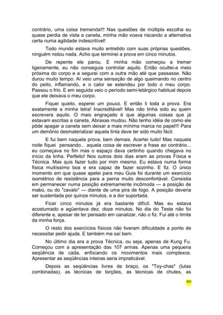 contrário, uma coisa tremenda!!! Nas questões de múltipla escolha eu 
quase perdia de vista a caneta, minha mão voava riscando a alternativa 
certa numa agilidade indescritível! 
Todo mundo estava muito entretido com suas próprias questões, 
ninguém notou nada. Acho que terminei a prova em cinco minutos. 
De repente ele parou. E minha mão começou a tremer 
ligeiramente, eu não conseguia controlar aquilo. Então ocultei-a meio 
próxima do corpo e a segurei com a outra mão até que passasse. Não 
durou muito tempo. Aí veio uma sensação de algo queimando no centro 
do peito, inflamando, e o calor se estendeu por todo o meu corpo. 
Passou o frio. E em seguida veio o período semi-letárgico habitual depois 
que ele deixava o meu corpo. 
Fiquei quieto, esperei um pouco. E então li toda a prova. Era 
exatamente a minha letra! Inacreditável! Mas não tinha sido eu quem 
escrevera aquilo. O mais engraçado é que algumas coisas que já 
estavam escritas a caneta, Abraxas mudou. Não tenho idéia de como ele 
pôde apagar a caneta sem deixar a mais mínima marca no papel!!! Para 
um demônio desmaterializar aquela tinta deve ter sido muito fácil. 
E fui bem naquela prova, bem demais. Acertei tudo! Mas naquela 
noite fiquei pensando... aquela coisa de escrever a frase ao contrário... 
eu começava no fim mas o espaço dava certinho quando chegava no 
início da linha. Perfeito! Nos outros dois dias eram as provas Física e 
Técnica. Mas quis fazer tudo por mim mesmo. Eu estava numa forma 
física muitíssimo boa e era capaz de fazer sozinho. E fiz. O único 
momento em que quase apelei para meu Guia foi durante um exercício 
isométrico de resistência para a perna muito desconfortável. Consistia 
em permanecer numa posição extremamente incômoda — a posição de 
mabú, ou do "cavalo" — diante de uma pira de fogo. A posição deveria 
ser sustentada por quinze minutos, e a dor suportada. 
Ficar cinco minutos já era bastante difícil. Mas eu estava 
acostumado e agüentava dez, doze minutos. No dia do Teste não foi 
diferente e, apesar de ter pensado em canalizar, não o fiz. Fui até o limite 
da minha força. 
O resto dos exercícios físicos não tiveram dificuldade a ponto de 
necessitar pedir ajuda. E também me saí bem. 
No último dia era a prova Técnica, ou seja, apenas de Kung Fu. 
Começou com a apresentação das 107 armas. Apenas uma pequena 
seqüência de cada, enfocando os movimentos mais complexos. 
Apresentar as seqüências inteiras seria impraticável. 
Depois as seqüências livres de braço, os "Toy-chas" (lutas 
combinadas), as técnicas de torções, as técnicas de chutes, as 
303 
 