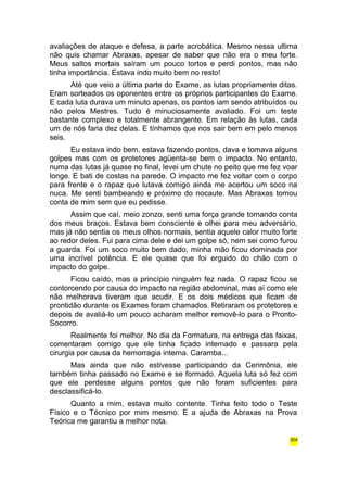 avaliações de ataque e defesa, a parte acrobática. Mesmo nessa ultima 
não quis chamar Abraxas, apesar de saber que não era o meu forte. 
Meus saltos mortais saíram um pouco tortos e perdi pontos, mas não 
tinha importância. Estava indo muito bem no resto! 
Até que veio a última parte do Exame, as lutas propriamente ditas. 
Eram sorteados os oponentes entre os próprios participantes do Exame. 
E cada luta durava um minuto apenas, os pontos iam sendo atribuídos ou 
não pelos Mestres. Tudo é minuciosamente avaliado. Foi um teste 
bastante complexo e totalmente abrangente. Em relação às lutas, cada 
um de nós faria dez delas. E tínhamos que nos sair bem em pelo menos 
seis. 
Eu estava indo bem, estava fazendo pontos, dava e tomava alguns 
golpes mas com os protetores agüenta-se bem o impacto. No entanto, 
numa das lutas já quase no final, levei um chute no peito que me fez voar 
longe. E bati de costas na parede. O impacto me fez voltar com o corpo 
para frente e o rapaz que lutava comigo ainda me acertou um soco na 
nuca. Me senti bambeando e próximo do nocaute. Mas Abraxas tomou 
conta de mim sem que eu pedisse. 
Assim que caí, meio zonzo, senti uma força grande tomando conta 
dos meus braços. Estava bem consciente e olhei para meu adversário, 
mas já não sentia os meus olhos normais, sentia aquele calor muito forte 
ao redor deles. Fui para cima dele e dei um golpe só, nem sei como furou 
a guarda. Foi um soco muito bem dado, minha mão ficou dominada por 
uma incrível potência. E ele quase que foi erguido do chão com o 
impacto do golpe. 
Ficou caído, mas a princípio ninguém fez nada. O rapaz ficou se 
contorcendo por causa do impacto na região abdominal, mas aí como ele 
não melhorava tiveram que acudir. E os dois médicos que ficam de 
prontidão durante os Exames foram chamados. Retiraram os protetores e 
depois de avaliá-lo um pouco acharam melhor removê-lo para o Pronto- 
Socorro. 
Realmente foi melhor. No dia da Formatura, na entrega das faixas, 
comentaram comigo que ele tinha ficado internado e passara pela 
cirurgia por causa da hemorragia interna. Caramba... 
Mas ainda que não estivesse participando da Cerimônia, ele 
também tinha passado no Exame e se formado. Aquela luta só fez com 
que ele perdesse alguns pontos que não foram suficientes para 
desclassificá-lo. 
Quanto a mim, estava muito contente. Tinha feito todo o Teste 
Físico e o Técnico por mim mesmo. E a ajuda de Abraxas na Prova 
Teórica me garantiu a melhor nota. 
304 
 
