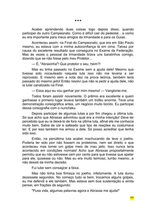 *** 
Acabei aprendendo duas coisas logo depois disso, quando 
participei do outro Campeonato. Como é difícil cair do pedestal... e como 
eu era importante para meus amigos da Irmandade e para os Guias. 
Aconteceu assim: na Final do Campeonato, que era em São Paulo 
mesmo, eu estava com a minha autoconfiança lá em cima. Talvez por 
causa do excelente resultado que conseguira no Exame da Federação. 
Mas às vezes o pessoal da Irmandade tirava uns baratinhos comigo, 
dizendo que se não fosse pelo meu Protetor... 
— É, "Abraxinha"! Que protetor o seu, heim?! 
Mas eu tinha passado no Exame sem a ajuda dele! Mesmo que 
tivesse sido nocauteado naquela luta isso não me levaria a ser 
reprovado. E mesmo sem a nota dez na prova teórica, também teria 
passado do mesmo jeito! Então resolvi que não ia pedir a ajuda dele, não 
ia lutar canalizado na Final. 
— Essa aqui eu vou ganhar por mim mesmo! — Vangloriei-me. 
Todos foram assistir novamente. O prêmio era excelente e quem 
ganhasse o primeiro lugar levava também um troféu enorme. Teve uma 
demonstração coreográfica antes, um negócio muito bonito. Eu participei 
dessa coreografia com o nunchaku. 
Depois participei de algumas lutas e por fim chegou a última luta. 
Só que acho que Abraxas adivinhou qual era a minha intenção! Deve ter 
percebido que eu ia deixá-lo de fora na última luta, afinal ele me conhecia 
muito bem. Sabia de cór e salteado que tipo de reações eu costumava 
ter. E por isso também me armou a dele. Só posso acreditar que tenha 
sido isso. 
Então, na penúltima luta acabei machucando de leve o joelho. 
Poderia ter sido pior não fossem os protetores, nem sei direito o que 
aconteceu mas tomei um golpe meio de mau jeito. Isso nunca teria 
acontecido em condições normais! Acho que Abraxas propositalmente 
permitiu que eu não estivesse cem por cento para que tivesse que apelar 
para ele, quisesse ou não. Mas eu era muito teimoso, turrão mesmo...e 
não desisti da minha decisão. 
Fui lutar sem consagrar a faixa. 
Mas não tinha boa firmeza no joelho, infelizmente. A luta durou 
dezessete segundos. No começo tudo ia bem, trocamos alguns golpes, 
eu me defendi e ele também. Mas estava sem boa sustentação e ainda 
pensei, em frações de segundo: 
"Puxa vida, algumas palavras agora e Abraxas me ajuda!" 
305 
 