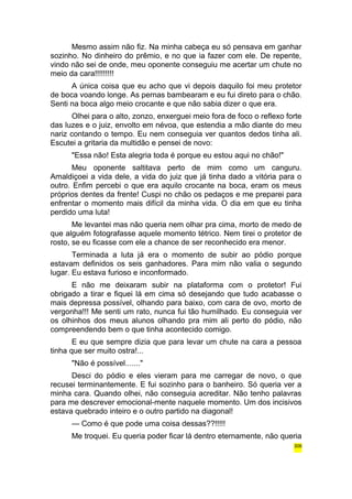 Mesmo assim não fiz. Na minha cabeça eu só pensava em ganhar 
sozinho. No dinheiro do prêmio, e no que ia fazer com ele. De repente, 
vindo não sei de onde, meu oponente conseguiu me acertar um chute no 
meio da cara!!!!!!!!! 
A única coisa que eu acho que vi depois daquilo foi meu protetor 
de boca voando longe. As pernas bambearam e eu fui direto para o chão. 
Senti na boca algo meio crocante e que não sabia dizer o que era. 
Olhei para o alto, zonzo, enxerguei meio fora de foco o reflexo forte 
das luzes e o juiz, envolto em névoa, que estendia a mão diante do meu 
nariz contando o tempo. Eu nem conseguia ver quantos dedos tinha ali. 
Escutei a gritaria da multidão e pensei de novo: 
"Essa não! Esta alegria toda é porque eu estou aqui no chão!" 
Meu oponente saltitava perto de mim como um canguru. 
Amaldiçoei a vida dele, a vida do juiz que já tinha dado a vitória para o 
outro. Enfim percebi o que era aquilo crocante na boca, eram os meus 
próprios dentes da frente! Cuspi no chão os pedaços e me preparei para 
enfrentar o momento mais difícil da minha vida. O dia em que eu tinha 
perdido uma luta! 
Me levantei mas não queria nem olhar pra cima, morto de medo de 
que alguém fotografasse aquele momento tétrico. Nem tirei o protetor de 
rosto, se eu ficasse com ele a chance de ser reconhecido era menor. 
Terminada a luta já era o momento de subir ao pódio porque 
estavam definidos os seis ganhadores. Para mim não valia o segundo 
lugar. Eu estava furioso e inconformado. 
E não me deixaram subir na plataforma com o protetor! Fui 
obrigado a tirar e fiquei lá em cima só desejando que tudo acabasse o 
mais depressa possível, olhando para baixo, com cara de ovo, morto de 
vergonha!!! Me senti um rato, nunca fui tão humilhado. Eu conseguia ver 
os olhinhos dos meus alunos olhando pra mim ali perto do pódio, não 
compreendendo bem o que tinha acontecido comigo. 
E eu que sempre dizia que para levar um chute na cara a pessoa 
tinha que ser muito ostra!... 
"Não é possível......." 
Desci do pódio e eles vieram para me carregar de novo, o que 
recusei terminantemente. E fui sozinho para o banheiro. Só queria ver a 
minha cara. Quando olhei, não conseguia acreditar. Não tenho palavras 
para me descrever emocional-mente naquele momento. Um dos incisivos 
estava quebrado inteiro e o outro partido na diagonal! 
— Como é que pode uma coisa dessas??!!!!! 
Me troquei. Eu queria poder ficar lá dentro eternamente, não queria 
306 
 