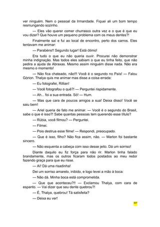 ver ninguém. Nem o pessoal da Irmandade. Fiquei ali um bom tempo 
resmungando sozinho. 
— Eles vão querer comer churrasco outra vez e o que é que eu 
vou dizer? Que houve um pequeno problema com os meus dentes?! 
Finalmente saí e fui ao local de encontro, perto dos carros. Eles 
tentavam me animar: 
— Parabéns!! Segundo lugar! Está ótimo! 
Era tudo o que eu não queria ouvir. Procurei não demonstrar 
minha indignação. Mas todos eles sabiam o que eu tinha feito, que não 
pedira a ajuda de Abraxas. Mesmo assim ninguém disse nada. Não era 
mesmo o momento! 
— Não fica chateado, não!!! Você é o segundo no País! — Falou 
Górion. Thalya quis me animar mas disse a coisa errada: 
— Eu fotografei, Rillian! 
— Você fotografou o quê?! — Perguntei rispidamente. 
— Ah... foi a sua entrada. Só! — Hum. 
— Mas que cara de poucos amigos a sua! Deixa disso! Você se 
saiu bem! 
— Ariel queria de fato me animar. — Você é o segundo do Brasil, 
sabe o que é isso?! Sabe quantas pessoas tem querendo esse título? 
— Rúbia, você filmou? — Perguntei. 
— Filmei. 
— Pois destrua esse filme! — Respondi, preocupado. 
— Que é isso, filho? Não fica assim, não. — Marlon foi bastante 
sincero. 
— Não esquenta a cabeça com isso desse jeito. Dá um sorriso! 
Diante daquilo eu fiz força para não rir. Marlon tinha falado 
brandamente, mas os outros ficaram todos postados ao meu redor 
fazendo graça para que eu risse. 
— Aí! Dá uma risadinha! 
Dei um sorriso amarelo, inibido, e logo levei a mão à boca: 
— Não dá. Minha boca está comprometida. 
— Que que aconteceu?!! — Exclamou Thalya, com cara de 
espanto. — Vai dizer que seu dente quebrou?! 
— É, Thalya, quebrou! Tá satisfeita? 
— Deixa eu ver! 
307 
 