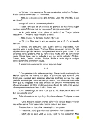 — Vai ver coisa nenhuma. Eu vou no dentista antes! — Tá bom. 
Então vamos comemorar! — Tornou ela. 
— Não, eu já disse que vou pro dentista! Você não entendeu o que 
eu disse?! 
— Agora?! Vamos comemorar primeiro! 
— Não! Tem que ter um dentista de plantão, eu não vou a lugar 
nenhum assim! Como é que eu vou comer? Vamos ao dentista! 
— A gente come pizza, pizza é molinho! — Thalya estava 
irredutível. — Amanhã você conserta o dente. 
— Não. Vamos no dentista. Marlon interveio: 
— Tá bom, filho, vamos ver um dentista pra você. Eu sei aonde 
tem um. 
E fomos, em caravana com quatro carrões importados, num 
dentista vinte e quatro horas. Thalya e Rúbia desceram comigo. Foi até 
rápido e ficava pronto na hora, nem precisava esperar para comer. E só 
aí fomos para a pizzaria. Mas eu nem estava muito a fim de comemorar 
nada. Minha boca estava inchada e eu me sentia ridículo! Zórdico, 
Taolez, Ariel, Górion, Marlon, Thalya, Rúbia e mais alguns amigos 
conseguiram me animar um pouco. 
E acabei me conformando com o segundo lugar. 
*** 
O Campeonato tinha sido no domingo. Na sexta-feira subseqüente 
Marlon ligou-me de manhã na Style e avisou-me que haveria uma 
Cerimônia especial para repassar algumas diretrizes novas. Ele não 
poderia levar-me por causa de compromissos, mas disse-me que seria 
bom que eu chegasse mais cedo em casa de Zórdico. Normalmente nós 
chegávamos para os Ritos em torno de onze horas da noite, mas Marlon 
disse que nove seria um bom horário dessa vez. 
"Chi!", pensei logo de cara. "Que que eu vou dizer para Camila??? 
Em plena sexta-feira!" 
Saí mais cedo do serviço, logo depois do almoço. E fui para a casa 
dela. 
— Olha. Resolvi passar a tarde com você porque depois vou ter 
que voltar para a Empresa à noite, temos muito o que fazer. 
Ela acreditou na desculpa, mas engripou um pouco: 
— Tudo bem. Acho que então vou com você! Fico lá também! 
— Não! Não dá para você vir junto, você vai me atrapalhar! Mas 
308 
 