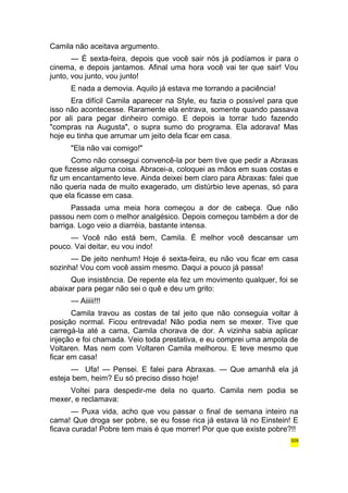 Camila não aceitava argumento. 
— É sexta-feira, depois que você sair nós já podíamos ir para o 
cinema, e depois jantamos. Afinal uma hora você vai ter que sair! Vou 
junto, vou junto, vou junto! 
E nada a demovia. Aquilo já estava me torrando a paciência! 
Era difícil Camila aparecer na Style, eu fazia o possível para que 
isso não acontecesse. Raramente ela entrava, somente quando passava 
por ali para pegar dinheiro comigo. E depois ia torrar tudo fazendo 
"compras na Augusta", o supra sumo do programa. Ela adorava! Mas 
hoje eu tinha que arrumar um jeito dela ficar em casa. 
"Ela não vai comigo!" 
Como não consegui convencê-la por bem tive que pedir a Abraxas 
que fizesse alguma coisa. Abracei-a, coloquei as mãos em suas costas e 
fiz um encantamento leve. Ainda deixei bem claro para Abraxas: falei que 
não queria nada de muito exagerado, um distúrbio leve apenas, só para 
que ela ficasse em casa. 
Passada uma meia hora começou a dor de cabeça. Que não 
passou nem com o melhor analgésico. Depois começou também a dor de 
barriga. Logo veio a diarréia, bastante intensa. 
— Você não está bem, Camila. É melhor você descansar um 
pouco. Vai deitar, eu vou indo! 
— De jeito nenhum! Hoje é sexta-feira, eu não vou ficar em casa 
sozinha! Vou com você assim mesmo. Daqui a pouco já passa! 
Que insistência. De repente ela fez um movimento qualquer, foi se 
abaixar para pegar não sei o quê e deu um grito: 
— Aiiiii!!! 
Camila travou as costas de tal jeito que não conseguia voltar à 
posição normal. Ficou entrevada! Não podia nem se mexer. Tive que 
carregá-la até a cama, Camila chorava de dor. A vizinha sabia aplicar 
injeção e foi chamada. Veio toda prestativa, e eu comprei uma ampola de 
Voltaren. Mas nem com Voltaren Camila melhorou. E teve mesmo que 
ficar em casa! 
— Ufa! — Pensei. E falei para Abraxas. — Que amanhã ela já 
esteja bem, heim? Eu só preciso disso hoje! 
Voltei para despedir-me dela no quarto. Camila nem podia se 
mexer, e reclamava: 
— Puxa vida, acho que vou passar o final de semana inteiro na 
cama! Que droga ser pobre, se eu fosse rica já estava lá no Einstein! E 
ficava curada! Pobre tem mais é que morrer! Por que que existe pobre?!! 
309 
 