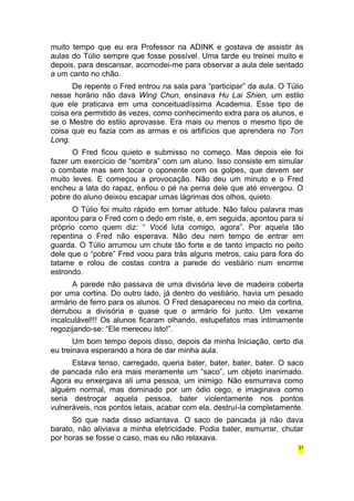 muito tempo que eu era Professor na ADINK e gostava de assistir às 
aulas do Túlio sempre que fosse possível. Uma tarde eu treinei muito e 
depois, para descansar, acomodei-me para observar a aula dele sentado 
a um canto no chão. 
De repente o Fred entrou na sala para “participar” da aula. O Túlio 
nesse horário não dava Wing Chun, ensinava Hu Lai Shien, um estilo 
que ele praticava em uma conceituadíssima Academia. Esse tipo de 
coisa era permitido às vezes, como conhecimento extra para os alunos, e 
se o Mestre do estilo aprovasse. Era mais ou menos o mesmo tipo de 
coisa que eu fazia com as armas e os artifícios que aprendera no Ton 
Long. 
O Fred ficou quieto e submisso no começo. Mas depois ele foi 
fazer um exercício de “sombra” com um aluno. Isso consiste em simular 
o combate mas sem tocar o oponente com os golpes, que devem ser 
muito leves. E começou a provocação. Não deu um minuto e o Fred 
encheu a lata do rapaz, enfiou o pé na perna dele que até envergou. O 
pobre do aluno deixou escapar umas lágrimas dos olhos, quieto. 
O Túlio foi muito rápido em tomar atitude. Não falou palavra mas 
apontou para o Fred com o dedo em riste, e, em seguida, apontou para si 
próprio como quem diz: “ Você luta comigo, agora”. Por aquela tão 
repentina o Fred não esperava. Não deu nem tempo de entrar em 
guarda. O Túlio arrumou um chute tão forte e de tanto impacto no peito 
dele que o “pobre” Fred voou para trás alguns metros, caiu para fora do 
tatame e rolou de costas contra a parede do vestiário num enorme 
estrondo. 
A parede não passava de uma divisória leve de madeira coberta 
por uma cortina. Do outro lado, já dentro do vestiário, havia um pesado 
armário de ferro para os alunos. O Fred desapareceu no meio da cortina, 
derrubou a divisória e quase que o armário foi junto. Um vexame 
incalculável!!! Os alunos ficaram olhando, estupefatos mas intimamente 
regozijando-se: “Ele mereceu isto!”. 
Um bom tempo depois disso, depois da minha Iniciação, certo dia 
eu treinava esperando a hora de dar minha aula. 
Estava tenso, carregado, queria bater, bater, bater, bater. O saco 
de pancada não era mais meramente um “saco”, um objeto inanimado. 
Agora eu enxergava ali uma pessoa, um inimigo. Não esmurrava como 
alguém normal, mas dominado por um ódio cego, e imaginava como 
seria destroçar aquela pessoa, bater violentamente nos pontos 
vulneráveis, nos pontos letais, acabar com ela, destruí-la completamente. 
Só que nada disso adiantava. O saco de pancada já não dava 
barato, não aliviava a minha eletricidade. Podia bater, esmurrar, chutar 
por horas se fosse o caso, mas eu não relaxava. 
31 
 