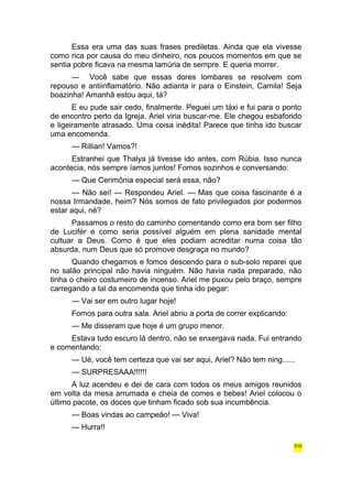 Essa era uma das suas frases prediletas. Ainda que ela vivesse 
como rica por causa do meu dinheiro, nos poucos momentos em que se 
sentia pobre ficava na mesma lamúria de sempre. E queria morrer. 
— Você sabe que essas dores lombares se resolvem com 
repouso e antiinflamatório. Não adianta ir para o Einstein, Camila! Seja 
boazinha! Amanhã estou aqui, tá? 
E eu pude sair cedo, finalmente. Peguei um táxi e fui para o ponto 
de encontro perto da Igreja. Ariel viria buscar-me. Ele chegou esbaforido 
e ligeiramente atrasado. Uma coisa inédita! Parece que tinha ido buscar 
uma encomenda. 
— Rillian! Vamos?! 
Estranhei que Thalya já tivesse ido antes, com Rúbia. Isso nunca 
acontecia, nós sempre íamos juntos! Fomos sozinhos e conversando: 
— Que Cerimônia especial será essa, não? 
— Não sei! — Respondeu Ariel. — Mas que coisa fascinante é a 
nossa Irmandade, heim? Nós somos de fato privilegiados por podermos 
estar aqui, né? 
Passamos o resto do caminho comentando como era bom ser filho 
de Lucifér e como seria possível alguém em plena sanidade mental 
cultuar a Deus. Como é que eles podiam acreditar numa coisa tão 
absurda, num Deus que só promove desgraça no mundo? 
Quando chegamos e fomos descendo para o sub-solo reparei que 
no salão principal não havia ninguém. Não havia nada preparado, não 
tinha o cheiro costumeiro de incenso. Ariel me puxou pelo braço, sempre 
carregando a tal da encomenda que tinha ido pegar: 
— Vai ser em outro lugar hoje! 
Fomos para outra sala. Ariel abriu a porta de correr explicando: 
— Me disseram que hoje é um grupo menor. 
Estava tudo escuro lá dentro, não se enxergava nada. Fui entrando 
e comentando: 
— Ué, você tem certeza que vai ser aqui, Ariel? Não tem ning...... 
— SURPRESAAA!!!!!! 
A luz acendeu e dei de cara com todos os meus amigos reunidos 
em volta da mesa arrumada e cheia de comes e bebes! Ariel colocou o 
último pacote, os doces que tinham ficado sob sua incumbência. 
— Boas vindas ao campeão! — Viva! 
— Hurra!! 
310 
 