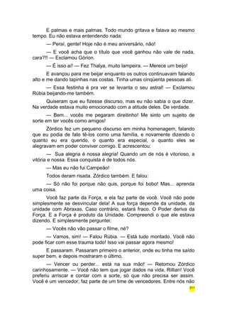 E palmas e mais palmas. Todo mundo gritava e falava ao mesmo 
tempo. Eu não estava entendendo nada: 
— Peraí, gente! Hoje não é meu aniversário, não! 
— E você acha que o título que você ganhou não vale de nada, 
cara?!! — Exclamou Górion. 
— É isso aí! — Fez Thalya, muito lampeira. — Merece um beijo! 
E avançou para me beijar enquanto os outros continuavam falando 
alto e me dando tapinhas nas costas. Tinha umas cinqüenta pessoas ali. 
— Essa festinha é pra ver se levanta o seu astral! — Exclamou 
Rúbia beijando-me também. 
Quiseram que eu fizesse discurso, mas eu não sabia o que dizer. 
Na verdade estava muito emocionado com a atitude deles. De verdade. 
— Bem... vocês me pegaram direitinho! Me sinto um sujeito de 
sorte em ter vocês como amigos! 
Zórdico fez um pequeno discurso em minha homenagem, falando 
que eu podia de fato tê-los como uma família, e novamente dizendo o 
quanto eu era querido, o quanto era especial, o quanto eles se 
alegravam em poder conviver comigo. E acrescentou: 
— Sua alegria é nossa alegria! Quando um de nós é vitorioso, a 
vitória e nossa. Essa conquista é de todos nós. 
— Mas eu não fui Campeão! 
Todos deram risada. Zórdico também. E falou: 
— Só não foi porque não quis, porque foi bobo! Mas... aprenda 
uma coisa. 
Você faz parte da Força, e ela faz parte de você. Você não pode 
simplesmente se desvincular dela! A sua força depende da unidade, da 
unidade com Abraxas. Caso contrário, estará fraco. O Poder deriva da 
Força. E a Força é produto da Unidade. Compreendi o que ele estava 
dizendo. E simplesmente perguntei: 
— Vocês não vão passar o filme, né? 
— Vamos, sim! — Falou Rúbia. — Está tudo montado. Você não 
pode ficar com esse trauma todo! Isso vai passar agora mesmo! 
E passaram. Passaram primeiro o anterior, onde eu tinha me saído 
super bem, e depois mostraram o último. 
— Vencer ou perder... está na sua mão! — Retomou Zórdico 
carinhosamente. — Você não tem que jogar dados na vida, Rillian! Você 
preferiu arriscar e contar com a sorte, só que não precisa ser assim. 
Você é um vencedor, faz parte de um time de vencedores. Entre nós não 
311 
 