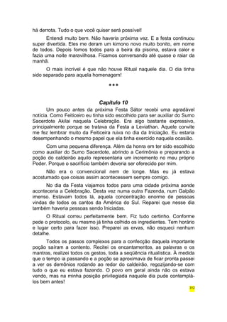 há derrota. Tudo o que você quiser será possível! 
Entendi muito bem. Não haveria próxima vez. E a festa continuou 
super divertida. Eles me deram um kimono novo muito bonito, em nome 
de todos. Depois fomos todos para a beira da piscina, estava calor e 
fazia uma noite maravilhosa. Ficamos conversando até quase o raiar da 
manhã. 
O mais incrível é que não houve Ritual naquele dia. O dia tinha 
sido separado para aquela homenagem! 
*** 
Capítulo 10 
Um pouco antes da próxima Festa Sátor recebi uma agradável 
notícia. Como Feiticeiro eu tinha sido escolhido para ser auxiliar do Sumo 
Sacerdote Akilai naquela Celebração. Era algo bastante expressivo, 
principalmente porque se tratava da Festa a Leviathan. Aquele convite 
me fez lembrar muito da Feiticeira ruiva no dia da Iniciação. Eu estaria 
desempenhando o mesmo papel que ela tinha exercido naquela ocasião. 
Com uma pequena diferença. Além da honra em ter sido escolhido 
como auxiliar do Sumo Sacerdote, abrindo a Cerimônia e preparando a 
poção do caldeirão aquilo representaria um incremento no meu próprio 
Poder. Porque o sacrifício também deveria ser oferecido por mim. 
Não era o convencional nem de longe. Mas eu já estava 
acostumado que coisas assim acontecessem sempre comigo. 
No dia da Festa viajamos todos para uma cidade próxima aonde 
aconteceria a Celebração. Desta vez numa outra Fazenda, num Galpão 
imenso. Estavam todos lá, aquela concentração enorme de pessoas 
vindas de todos os cantos da América do Sul. Reparei que nesse dia 
também haveria pessoas sendo Iniciadas. 
O Ritual correu perfeitamente bem. Fiz tudo certinho. Conforme 
pede o protocolo, eu mesmo já tinha colhido os ingredientes. Tem horário 
e lugar certo para fazer isso. Preparei as ervas, não esqueci nenhum 
detalhe. 
Todos os passos complexos para a confecção daquela importante 
poção saíram a contento. Recitei os encantamentos, as palavras e os 
mantras, realizei todos os gestos, toda a seqüência ritualística. À medida 
que o tempo ia passando e a poção se aproximava de ficar pronta passei 
a ver os demônios rodando ao redor do caldeirão, regozijando-se com 
tudo o que eu estava fazendo. O povo em geral ainda não os estava 
vendo, mas na minha posição privilegiada naquele dia pude contemplá-los 
bem antes! 
312 
 