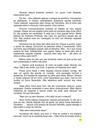 Abraxas estava presente também, um pouco mais afastado, 
observando tudo. 
Por fim... ficou faltando apenas o sangue do sacrifício. Começaram 
os atabaques. A música característica preparava aquele momento. 
Todos estavam esperando pelo clímax da Cerimônia. Ela já tinha sido 
colocada sobre a mesa por outro auxiliar. Uma menina. 
Procurei incansavelmente controlar as batidas do meu próprio 
coração. Dessa vez era exigido como parte do processo algo muito difícil. 
Eu não poderia ser canalizado. E esse era o meu grande temor. Minha 
patente de Feiticeiro Profundo não mais me permitiria aquele tipo de 
luxo. Não poderia mais ser "carregado no colo" por Abraxas naquelas 
circunstâncias. 
Aproximei-me da mesa sem olhar para ela. Peguei o punhal, ergui-o 
acima da cabeça, pronunciei as palavras certas e acrescentei, como 
convinha, que entregava aquela vida ao demônio. Mas... fiz o que nunca 
poderia ter feito. Subitamente, sem querer, baixei os olhos para ela! E 
exatamente naquele instante... quando olhei para ela.. . ela abriu os 
olhos e olhou para mim!!! 
Marlon tinha me dito que nas primeiras vezes em que se faz isso 
sem canalização é melhor não olhar. 
— Depois você acostuma. Aí você vai poder matar olhando nos 
olhos. Não é seu irmão, sua irmã...é apenas um bastardo sem valor! 
Fosse como fosse o olhar daquela menina acabou comigo. Me 
veio um aperto tão grande no coração, uma sensação horrível e 
tenebrosa. Em frações de segundos eu olhei para Akilai. Marlon, Zórdico 
e Taolez estavam ali em cima, como Sacerdotes que eram, mas eu era 
auxiliar do Sumo Sacerdote. Não adiantava pedir socorro aos meus 
amigos. 
Akilai olhou firme para mim, não fez movimento nenhum, quase 
paralisado. Estava canalizado e seus olhos chamuscavam. Mais alguns 
milésimos de segundo e pensei então em pedir para Abraxas me 
canalizar. Só que não podia. 
"Mas com ou sem Abraxas, o fim dela vai ser o mesmo!" 
Senti minha cabeça rodopiando naquele pensamento. E não sei o 
que me deu. Diante daquele mar de gente, em plena Festa dedicada a 
Leviathan...... assumi uma postura de recusa! Decidido, apoiei devagar a 
faca sobre o corpo da menina. 
"Não serei instrumento disso." 
Aconteceu tão rápido que nem vi. Virei as costas e me preparei 
para sair. Como se eu pudesse fazer isso...! Não tinha terminado ainda o 
313 
 