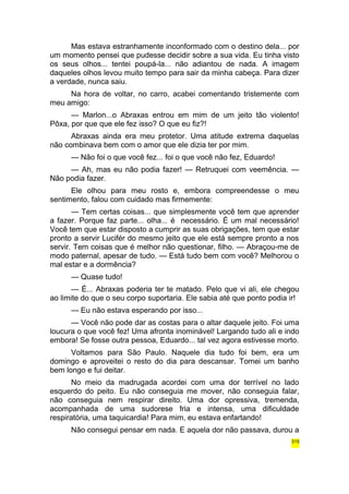 Mas estava estranhamente inconformado com o destino dela... por 
um momento pensei que pudesse decidir sobre a sua vida. Eu tinha visto 
os seus olhos... tentei poupá-la... não adiantou de nada. A imagem 
daqueles olhos levou muito tempo para sair da minha cabeça. Para dizer 
a verdade, nunca saiu. 
Na hora de voltar, no carro, acabei comentando tristemente com 
meu amigo: 
— Marlon...o Abraxas entrou em mim de um jeito tão violento! 
Pôxa, por que que ele fez isso? O que eu fiz?! 
Abraxas ainda era meu protetor. Uma atitude extrema daquelas 
não combinava bem com o amor que ele dizia ter por mim. 
— Não foi o que você fez... foi o que você não fez, Eduardo! 
— Ah, mas eu não podia fazer! — Retruquei com veemência. — 
Não podia fazer. 
Ele olhou para meu rosto e, embora compreendesse o meu 
sentimento, falou com cuidado mas firmemente: 
— Tem certas coisas... que simplesmente você tem que aprender 
a fazer. Porque faz parte... olha... é necessário. É um mal necessário! 
Você tem que estar disposto a cumprir as suas obrigações, tem que estar 
pronto a servir Lucifér do mesmo jeito que ele está sempre pronto a nos 
servir. Tem coisas que é melhor não questionar, filho. — Abraçou-me de 
modo paternal, apesar de tudo. — Está tudo bem com você? Melhorou o 
mal estar e a dormência? 
— Quase tudo! 
— É... Abraxas poderia ter te matado. Pelo que vi ali, ele chegou 
ao limite do que o seu corpo suportaria. Ele sabia até que ponto podia ir! 
— Eu não estava esperando por isso... 
— Você não pode dar as costas para o altar daquele jeito. Foi uma 
loucura o que você fez! Uma afronta inominável! Largando tudo ali e indo 
embora! Se fosse outra pessoa, Eduardo... tal vez agora estivesse morto. 
Voltamos para São Paulo. Naquele dia tudo foi bem, era um 
domingo e aproveitei o resto do dia para descansar. Tomei um banho 
bem longo e fui deitar. 
No meio da madrugada acordei com uma dor terrível no lado 
esquerdo do peito. Eu não conseguia me mover, não conseguia falar, 
não conseguia nem respirar direito. Uma dor opressiva, tremenda, 
acompanhada de uma sudorese fria e intensa, uma dificuldade 
respiratória, uma taquicardia! Para mim, eu estava enfartando! 
Não consegui pensar em nada. E aquela dor não passava, durou a 
315 
 