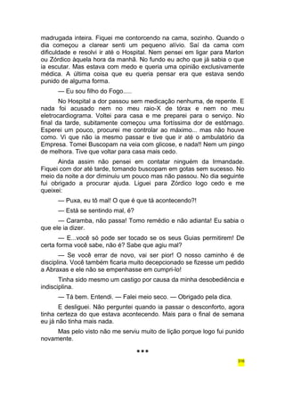 madrugada inteira. Fiquei me contorcendo na cama, sozinho. Quando o 
dia começou a clarear senti um pequeno alívio. Saí da cama com 
dificuldade e resolvi ir até o Hospital. Nem pensei em ligar para Marlon 
ou Zórdico àquela hora da manhã. No fundo eu acho que já sabia o que 
ia escutar. Mas estava com medo e queria uma opinião exclusivamente 
médica. A última coisa que eu queria pensar era que estava sendo 
punido de alguma forma. 
— Eu sou filho do Fogo..... 
No Hospital a dor passou sem medicação nenhuma, de repente. E 
nada foi acusado nem no meu raio-X de tórax e nem no meu 
eletrocardiograma. Voltei para casa e me preparei para o serviço. No 
final da tarde, subitamente começou uma fortíssima dor de estômago. 
Esperei um pouco, procurei me controlar ao máximo... mas não houve 
como. Vi que não ia mesmo passar e tive que ir até o ambulatório da 
Empresa. Tomei Buscopam na veia com glicose, e nada!! Nem um pingo 
de melhora. Tive que voltar para casa mais cedo. 
Ainda assim não pensei em contatar ninguém da Irmandade. 
Fiquei com dor até tarde, tomando buscopam em gotas sem sucesso. No 
meio da noite a dor diminuiu um pouco mas não passou. No dia seguinte 
fui obrigado a procurar ajuda. Liguei para Zórdico logo cedo e me 
queixei: 
— Puxa, eu tô mal! O que é que tá acontecendo?! 
— Está se sentindo mal, é? 
— Caramba, não passa! Tomo remédio e não adianta! Eu sabia o 
que ele ia dizer. 
— E...você só pode ser tocado se os seus Guias permitirem! De 
certa forma você sabe, não é? Sabe que agiu mal? 
— Se você errar de novo, vai ser pior! O nosso caminho é de 
disciplina. Você também ficaria muito decepcionado se fizesse um pedido 
a Abraxas e ele não se empenhasse em cumpri-lo! 
Tinha sido mesmo um castigo por causa da minha desobediência e 
indisciplina. 
— Tá bem. Entendi. — Falei meio seco. — Obrigado pela dica. 
E desliguei. Não perguntei quando ia passar o desconforto, agora 
tinha certeza do que estava acontecendo. Mais para o final de semana 
eu já não tinha mais nada. 
Mas pelo visto não me serviu muito de lição porque logo fui punido 
novamente. 
*** 
316 
 