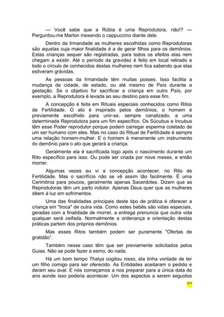 — Você sabe que a Rúbia é uma Reprodutora, não!? — 
Perguntou-me Marlon mexendo o cappuccino diante dele. 
Dentro da Irmandade as mulheres escolhidas como Reprodutoras 
são aquelas cuja maior finalidade é a de gerar filhos para os demônios. 
Estas crianças sequer são registradas, para todos os efeitos elas nem 
chegam a existir. Até o período da gravidez é feito em local retirado e 
todo o círculo de conhecidos destas mulheres nem fica sabendo que elas 
estiveram grávidas. 
As pessoas da Irmandade têm muitas posses. Isso facilita a 
mudança de cidade, de estado, ou até mesmo de País durante a 
gestação. Se o objetivo for sacrificar a criança em outro País, por 
exemplo, a Reprodutora é levada ao seu destino para esse fim. 
A concepção é feita em Rituais especiais conhecidos como Ritos 
de Fertilidade. O ato é inspirado pelos demônios, o homem é 
previamente escolhido para unir-se, sempre canalizado, a uma 
determinada Reprodutora para um fim específico. Os Súcubus e Incubus 
têm esse Poder reprodutor porque podem carregar esperma coletado de 
um ser humano com eles. Mas no caso do Ritual de Fertilidade é sempre 
uma relação homem-mulher. E o homem é meramente um instrumento 
do demônio para o ato que gerará a criança. 
Geralmente ela é sacrificada logo após o nascimento durante um 
Rito específico para isso. Ou pode ser criada por nove meses, e então 
morrer. 
Algumas vezes eu vi a concepção acontecer, no Rito de 
Fertilidade. Mas o sacrifício não se vê assim tão facilmente. É uma 
Cerimônia para poucos, geralmente apenas Sacerdotes. Dizem que as 
Reprodutoras têm um parto indolor. Apenas Deus quer que as mulheres 
dêem à luz em sofrimentos. 
Uma das finalidades principais deste tipo de prática é oferecer a 
criança em "troca" de outra vida. Como estes bebês são vidas especiais, 
geradas com a finalidade de morrer, a entrega prenuncia que outra vida 
qualquer será ceifada. Normalmente a ordenança e orientação destas 
práticas partem dos próprios demônios. 
Mas esses Ritos também podem ser puramente "Ofertas de 
gratidão”. 
Também nesse caso têm que ser previamente solicitados pelos 
Guias. Não se pode fazer a esmo, do nada. 
Há um bom tempo Thalya cogitou nisso, ela tinha vontade de ter 
um filho comigo para ser oferecido. As Entidades aceitaram o pedido e 
deram seu aval. E nós começamos a nos preparar para a única data do 
ano aonde isso poderia acontecer. Um dos aspectos a serem seguidos 
317 
 
