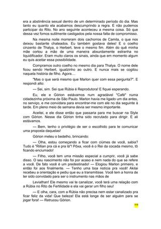 era a abstinência sexual dentro de um determinado período do dia. Mas 
tanto eu quanto ela acabamos descumprindo a regra. E não pudemos 
participar do Rito. No ano seguinte aconteceu a mesma coisa. Só que 
dessa vez fomos sutilmente castigados pela nossa falta de compromisso. 
Na mesma noite morreram dois cachorros de Camila, o que nos 
deixou bastante chateados. Eu também gostava deles! E o coelho 
cinzento de Thalya, o Herbert, teve o mesmo fim. Além do quê minha 
mãe cortou a mão de uma maneira absurdamente estranha no 
liquidificador. Eram muito claros os sinais, ainda que em momento algum 
eu quis aceitar essa possibilidade. 
Compramos outro coelho no mesmo dia para Thalya. O nome dele 
ficou sendo Herbert, igualzinho ao outro. E nunca mais se cogitou 
naquela história de filho. Agora.... 
"Mas o que será mesmo que Marlon quer com essa pergunta?". E 
respondi alto: 
— Sei, sim. Sei que Rúbia é Reprodutora! E fiquei esperando. 
Eu, ele e Górion estávamos num agradável "Café" numa 
cidadezinha próxima de São Paulo. Marlon havia me ligado um dia antes, 
no serviço, e me convidara para encontrar-me com ele no dia seguinte à 
tarde. Em pleno meio de semana devia ser mesmo importante. 
Aceitei, e ele disse então que passaria para me buscar na Style 
com Górion. Nesse dia Górion tinha sido recrutado para dirigir. E ali 
estávamos. 
— Bem, tenho o privilégio de ser o escolhido para te comunicar 
uma proposta daquelas! 
Górion meteu o bedelho, brincando: 
— Olha, estou começando a ficar com ciúmes de você, sabia? 
Tudo é "Rillian pra cá e pra lá"! Pôxa, você é o Rei da cocada mesmo, tô 
ficando enciumado! 
— Filho, você tem uma missão especial a cumprir, você já sabe 
disso. O seu nascimento não foi por acaso e nem nada do que se refere 
a você. De fato você é um predestinado! — Elogiou Marlon primeiro, e 
então foi aos finalmente. — Tenho uma boa notícia pra você! Akilai 
recebeu a orientação e pediu que eu a transmitisse. Você tem a honra de 
ter sido convidado para ser o instrumento nas mãos de 
Leviathan! Ele mesmo vai te canalizar, você terá uma relação com 
a Rúbia no Rito de Fertilidade e ela vai gerar um filho seu! 
— E olha, cara, com a Rúbia não precisa nem estar canalizado pra 
ficar feliz da vida! Que beleza! Ela está longe de ser alguém para se 
jogar fora! — Retrucou Górion. 
318 
 