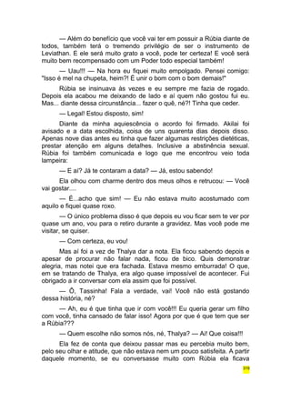 — Além do benefício que você vai ter em possuir a Rúbia diante de 
todos, também terá o tremendo privilégio de ser o instrumento de 
Leviathan. E ele será muito grato a você, pode ter certeza! E você será 
muito bem recompensado com um Poder todo especial também! 
— Uau!!! — Na hora eu fiquei muito empolgado. Pensei comigo: 
"Isso é mel na chupeta, heim?! É unir o bom com o bom demais!" 
Rúbia se insinuava às vezes e eu sempre me fazia de rogado. 
Depois ela acabou me deixando de lado e aí quem não gostou fui eu. 
Mas... diante dessa circunstância... fazer o quê, né?! Tinha que ceder. 
— Legal! Estou disposto, sim! 
Diante da minha aquiescência o acordo foi firmado. Akilai foi 
avisado e a data escolhida, coisa de uns quarenta dias depois disso. 
Apenas nove dias antes eu tinha que fazer algumas restrições dietéticas, 
prestar atenção em alguns detalhes. Inclusive a abstinência sexual. 
Rúbia foi também comunicada e logo que me encontrou veio toda 
lampeira: 
— E aí? Já te contaram a data? — Já, estou sabendo! 
Ela olhou com charme dentro dos meus olhos e retrucou: — Você 
vai gostar.... 
— É...acho que sim! — Eu não estava muito acostumado com 
aquilo e fiquei quase roxo. 
— O único problema disso é que depois eu vou ficar sem te ver por 
quase um ano, vou para o retiro durante a gravidez. Mas você pode me 
visitar, se quiser. 
— Com certeza, eu vou! 
Mas aí foi a vez de Thalya dar a nota. Ela ficou sabendo depois e 
apesar de procurar não falar nada, ficou de bico. Quis demonstrar 
alegria, mas notei que era fachada. Estava mesmo emburrada! O que, 
em se tratando de Thalya, era algo quase impossível de acontecer. Fui 
obrigado a ir conversar com ela assim que foi possível. 
— Ô, Tassinha! Fala a verdade, vai! Você não está gostando 
dessa história, né? 
— Ah, eu é que tinha que ir com você!!! Eu queria gerar um filho 
com você, tinha cansado de falar isso! Agora por que é que tem que ser 
a Rúbia??? 
— Quem escolhe não somos nós, né, Thalya? — Ai! Que coisa!!! 
Ela fez de conta que deixou passar mas eu percebia muito bem, 
pelo seu olhar e atitude, que não estava nem um pouco satisfeita. A partir 
daquele momento, se eu conversasse muito com Rúbia ela ficava 
319 
 