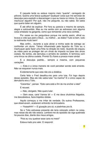 E naquela tarde eu estava mesmo meio “quente”, carregado de 
pólvora. Queria uma faísca qualquer! Qualquer coisa que me servisse de 
desculpa para explodir e descarregar o que eu trazia no íntimo. Eu queria 
machucar alguém! Por quê, não me pergunte, eu não sabia. Só sabia 
que queria bater em alguém. 
É até difícil de explicar. Por fora eu parecia o mesmo de sempre, 
alegre e extrovertido. Mas eu me sentia com se estivesse com alguma 
coisa entalada na garganta, como que remoendo uma raiva contida. 
Por vezes eu me perguntava porque me sentia assim, afinal eu 
levava a vida que pedi a Deus... ou melhor... ao diabo! Tudo ia bem, tudo 
ia realmente muito bem! 
Mas enfim... durante a aula aliviei a minha sede de estrago ao 
confrontar um aluno. Talvez influenciado pela façanha do Túlio eu o 
machuquei após fazer uma finta na direção do rosto. Quando ele ergueu 
as mãos para se proteger dei um chute de impacto na base dos arcos 
costais. No tombo, ele derrubou o armário do vestiário. E terminou com 
uma trinca na última costela. Pronto! Eu fizera a proeza maior ainda! 
E a desculpa padrão... sempre a mesma, com pequenas 
variações: 
— Esta é a única maneira de você perceber aonde está errando. 
Não vai esquecer nunca mais. 
Evidentemente que esta não era a didática. 
Certa feita o Fred desafiou-me para uma luta. Foi logo depois 
desse episódio. Mas ele não sabia lutar “na manha”! E o único capaz de 
derrubá-lo era o Túlio. 
“Caramba.”, pensei. “Este cara está a fim de me encher a lata!” 
E recusei. 
— Não, obrigado. Não quero lutar. 
— Sem essa, cara! Vamos lá! — E me dava chutinhos folgados, 
me descabelava, fazia trejeitos idiotas. 
Aquilo começou a me irritar de verdade. Os outros Professores, 
que observavam, acabaram entrando na brincadeira. 
— Yeaaahhh! — E gozação pra cá, e piadinhas pra lá. 
Se o Túlio estivesse presente ele teria colocado ordem na coisa, 
mas nesse dia ele não estava. Lembrei-me do episódio da viga quebrada 
há poucos dias, diante dos meus amigos. 
“Pois eu vou quebrar esse cara no meio!” 
Estava irado pra valer. E respondi: 
32 
 