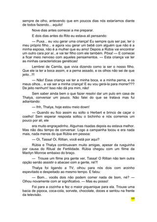 sempre de olho, antevendo que em poucos dias nós estaríamos diante 
de todos fazendo... aquilo! 
Nove dias antes comecei a me preparar. 
E dois dias antes do Rito eu estava ali pensando: 
— Puxa... eu vou gerar uma criança! Eu sempre quis ser pai, ter o 
meu próprio filho... e agora vou gerar um bebê com alguém que não é a 
minha esposa, não é a mulher que eu amo! Depois a Rúbia vai encontrar 
um outro cara por aí...e vai ter filho com ele também. Pôxa! — E comecei 
a ficar meio nervoso com aqueles pensamentos. — Esta criança vai ter 
as minhas características genéticas! 
Lembrei de Camila, que vivia dizendo como ia ser o nosso filho. 
Que ele ia ter a boca assim, e a perna assado, e os olhos não sei de que 
jeito...!!! 
— Não! Essa criança vai ter a minha boca, e a minha perna, e os 
meus olhos... e vai ser a minha criança! E eu vou gerá-la para morrer??? 
De jeito nenhum! Isso não dá pra mim, não! 
Sem saber ainda bem o que fazer resolvi dar um pulo em casa de 
Thalya, conversar um pouco. Não falei do que se tratava mas fui 
adiantando: 
— Ihh, Thalya, hoje estou meio down! 
— Quando eu fico assim eu solto o Herbert e brinco de caçar o 
coelho! Sem esperar resposta soltou o bichinho e nós corremos um 
pouco por ali, ele 
era muito engraçadinho. Algumas risadas depois eu estava melhor. 
Mas não deu tempo de conversar. Logo a campainha tocou e era nada 
mais, nada menos do que Rúbia em pessoa: 
— Oi, Tassa! Oi, Rillian, você está por aqui? 
Rúbia e Thalya continuavam muito amigas, apesar da rusguinha 
por causa do Ritual de Fertilidade. Rúbia chegou com um filme da 
Marilyn Monroe embaixo do braço. 
— Trouxe um filme pra gente ver, Tassa! O Rillian não tem outra 
opção senão assistir o abacaxi com a gente, né?! 
Thalya foi ligando a TV, olhou para nós dois com arzinho 
espevitado e despeitado ao mesmo tempo. E falou: 
— Bom... vocês dois não podem comer nada de bom, né? — 
Olhou novamente com ar significativo. — Mas eu posso! 
Foi para a cozinha e fez o maior piquenique para ela. Trouxe uma 
bacia de pipoca, coca-cola, sorvete, chocolate, doces e sentou na frente 
da televisão. 
320 
 