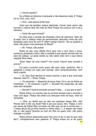 — Vamos assistir? 
Eu e Rúbia só olhamos o banquete e não dissemos nada. E Thalya 
só no "croc, croc, croc". 
— Hum...esta pipoca tá tão boa! 
Acho que ela também estava deprimida. Comer tanto assim não 
era bem o natural dela. No meio do filme Thalya me cutucou com o pé e 
ofereceu: 
— Você não quer sorvete? 
Eu olhei para o sorvete de chocolate cheio de cobertura. Além de 
já estar com a cabeça cheia de pensamentos absurdos vinha ela com 
tentações para cima de mim! E refleti comigo mesmo: "Se eu quebrar a 
dieta, não posso mais participar do Ritual!". 
— Ah, Thalya, não posso! 
Rúbia só deu uma olhada firme para nós e nem abriu o boca, 
continuou assistindo o filme. Mas a verdade é que aquele sorvete não me 
saía da cabeça. Lá pelas tantas eu não sabia mais nem o que rolava 
naquele filme chato. 
"Quer saber de uma coisa?? Vou comer mesmo esse sorvete e 
pronto!". 
Fui para a cozinha como quem não quer nada, quietinho. Abri a 
geladeira e entupi um copo com sorvete, comi compulsivamente, nem 
senti o gosto. 
— Ei, Edu! Que demora aí nessa cozinha, o que é que você está 
fazendo, heim?!! — Gritou Thalya. 
— Tô comendo! — Respondi de boca cheia. Foi a vez de Rúbia se 
manifestar. — Tá comendo o quê?! — Sorvete! Ela respondeu da sala 
meio sem acreditar: 
— Sorvete? Você tá tomando sorvete?!! Mas......o que que é isso? 
Rúbia entrou na cozinha mas eu já tinha tomado tudo e enchido o 
copo com água. Thalya veio atrás e eu retruquei meio na troça, meio na 
seriedade: 
— Olha, eu decidi que eu não vou participar desse Rito, não! 
Pensei bem e não vou fazer! Não é por sua causa, não, Thalya, e nem 
por causa da Rúbia! Mas vai haver um filho que vai ser a minha cara — 
( nessa altura ele já tinha mesmo a minha cara) —, e depois vão matar 
ele, e...não quero! Quando eu tiver um filho eu quero criar, não quero 
entregar a Lucifér! 
Rúbia olhava estarrecida para mim com ar de "o que foi que você 
fez?", completamente sem palavras. E Thalya exibia um ar de quem 
321 
 