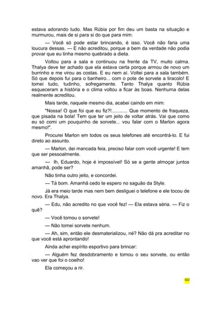 estava adorando tudo. Mas Rúbia por fim deu um basta na situação e 
murmurou, mais de si para si do que para mim: 
— Você só pode estar brincando, é isso. Você não faria uma 
loucura dessas. — E não acreditou, porque a bem da verdade não podia 
provar que eu tinha mesmo quebrado a dieta. 
Voltou para a sala e continuou na frente da TV, muito calma. 
Thalya deve ter achado que ela estava certa porque armou de novo um 
burrinho e me virou as costas. E eu nem aí. Voltei para a sala também. 
Só que depois fui para o banheiro... com o pote de sorvete a tiracolo! E 
tomei tudo, tudinho, sofregamente. Tanto Thalya quanto Rúbia 
esqueceram a história e o clima voltou a ficar às boas. Nenhuma delas 
realmente acreditou. 
Mais tarde, naquele mesmo dia, acabei caindo em mim: 
"Nossa! O que foi que eu fiz?!............ Que momento de fraqueza, 
que pisada na bola! Tem que ter um jeito de voltar atrás. Vai que como 
eu só comi um pouquinho de sorvete... vou falar com o Marlon agora 
mesmo!". 
Procurei Marlon em todos os seus telefones até encontrá-lo. E fui 
direto ao assunto. 
— Marlon, dei mancada feia, preciso falar com você urgente! E tem 
que ser pessoalmente. 
— Ih, Eduardo, hoje é impossível! Só se a gente almoçar juntos 
amanhã, pode ser? 
Não tinha outro jeito, e concordei. 
— Tá bom. Amanhã cedo te espero no saguão da Style. 
Já era meio tarde mas nem bem desliguei o telefone e ele tocou de 
novo. Era Thalya. 
— Edu, não acredito no que você fez! — Ela estava séria. — Fiz o 
quê? 
— Você tomou o sorvete! 
— Não tomei sorvete nenhum. 
— Ah, sim, então ele desmaterializou, né? Não dá pra acreditar no 
que você está aprontando! 
Ainda achei espírito esportivo para brincar: 
— Alguém fez desdobramento e tomou o seu sorvete, ou então 
vao ver que foi o coelho! 
Ela começou a rir. 
322 
 