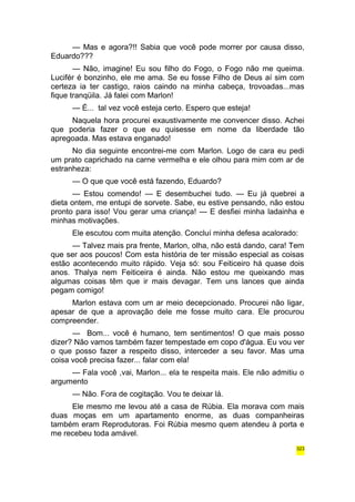 — Mas e agora?!! Sabia que você pode morrer por causa disso, 
Eduardo??? 
— Não, imagine! Eu sou filho do Fogo, o Fogo não me queima. 
Lucifér é bonzinho, ele me ama. Se eu fosse Filho de Deus aí sim com 
certeza ia ter castigo, raios caindo na minha cabeça, trovoadas...mas 
fique tranqüila. Já falei com Marlon! 
— É... tal vez você esteja certo. Espero que esteja! 
Naquela hora procurei exaustivamente me convencer disso. Achei 
que poderia fazer o que eu quisesse em nome da liberdade tão 
apregoada. Mas estava enganado! 
No dia seguinte encontrei-me com Marlon. Logo de cara eu pedi 
um prato caprichado na carne vermelha e ele olhou para mim com ar de 
estranheza: 
— O que que você está fazendo, Eduardo? 
— Estou comendo! — E desembuchei tudo. — Eu já quebrei a 
dieta ontem, me entupi de sorvete. Sabe, eu estive pensando, não estou 
pronto para isso! Vou gerar uma criança! — E desfiei minha ladainha e 
minhas motivações. 
Ele escutou com muita atenção. Concluí minha defesa acalorado: 
— Talvez mais pra frente, Marlon, olha, não está dando, cara! Tem 
que ser aos poucos! Com esta história de ter missão especial as coisas 
estão acontecendo muito rápido. Veja só: sou Feiticeiro há quase dois 
anos. Thalya nem Feiticeira é ainda. Não estou me queixando mas 
algumas coisas têm que ir mais devagar. Tem uns lances que ainda 
pegam comigo! 
Marlon estava com um ar meio decepcionado. Procurei não ligar, 
apesar de que a aprovação dele me fosse muito cara. Ele procurou 
compreender. 
— Bom... você é humano, tem sentimentos! O que mais posso 
dizer? Não vamos também fazer tempestade em copo d'água. Eu vou ver 
o que posso fazer a respeito disso, interceder a seu favor. Mas uma 
coisa você precisa fazer... falar com ela! 
— Fala você ,vai, Marlon... ela te respeita mais. Ele não admitiu o 
argumento 
— Não. Fora de cogitação. Vou te deixar lá. 
Ele mesmo me levou até a casa de Rúbia. Ela morava com mais 
duas moças em um apartamento enorme, as duas companheiras 
também eram Reprodutoras. Foi Rúbia mesmo quem atendeu à porta e 
me recebeu toda amável. 
323 
 
