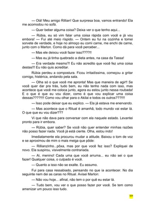 — Olá! Meu amigo Rillian! Que surpresa boa, vamos entrando! Ela 
me acomodou no sofá. 
— Quer beber alguma coisa? Deixa ver o que tenho aqui... 
— Rúbia, eu só vim falar uma coisa rápida com você e já vou 
embora! — Fui até meio ríspido. — Ontem eu fui na cozinha e tomei 
sorvete de verdade, e hoje no almoço eu comi carne, me enchi de carne, 
junto com o Marlon. Como dá para você perceber... 
— Mas ele deixou você fazer isso????!! 
— Mas eu já tinha quebrado a dieta antes, na casa da Tassa! 
— Era verdade mesmo?! Eu não acredito que você fez uma coisa 
destas!!! Eu não quis acreditar. 
Rúbia perdeu a compostura. Ficou irritadíssima, começou a gritar 
comigo, histérica, andando pela sala. 
— Olha só o que você me apronta! Mas que maneira de agir!! Se 
você quer dar pra trás, tudo bem, eu não tenho nada com isso, mas 
acontece que você me coloca junto, agora eu estou junto nessa roubada! 
E o que é que eu vou dizer, como é que vou explicar uma coisa 
dessas????!!!! Como vou olhar para o Akilai e todos os outros???!!!! 
— Isso pode deixar que eu explico. — Ela já estava me enervando. 
— Mas acontece que o Ritual é amanhã, todo mundo vai estar lá. 
O que que eu vou dizer??? 
Vi que não dava para conversar com ela naquele estado. Levantei 
pronto para ir embora. 
— Rúbia, quer saber? Se você não quer entender minhas razões 
não posso fazer nada. Você já está ciente. Olha, estou indo! 
Imediatamente ela procurou mudar a atitude. Baixou o tom de voz 
e se aproximou de mim o mais meiga que pôde: 
— Rillianzinho...pôxa, mas por que você fez isso? Expliquei de 
novo. Ela suspirou, visivelmente contrariada. 
— Ai, menino! Cada uma que você arruma... eu não sei o que 
fazer! Qualquer coisa, o culpado é você. 
— Quanto a isso não se exalte. Eu assumo. 
Fui para casa ressabiado, pensando no que ia acontecer. No dia 
seguinte nem dei as caras no Ritual. Avisei Marlon: 
— Não vou hoje... afinal, não tem o por quê eu estar lá. 
— Tudo bem, vou ver o que posso fazer por você. Se tem como 
amenizar um pouco isso tudo. 
324 
 