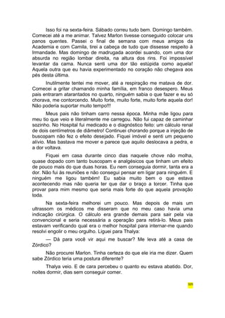 Isso foi na sexta-feira. Sábado correu tudo bem. Domingo também. 
Comecei até a me animar. Talvez Marlon tivesse conseguido colocar uns 
panos quentes. Passei o final de semana com meus amigos da 
Academia e com Camila, tirei a cabeça de tudo que dissesse respeito à 
Irmandade. Mas domingo de madrugada acordei suando, com uma dor 
absurda no região lombar direita, na altura dos rins. Foi impossível 
levantar da cama. Nunca senti uma dor tão estúpida como aquela! 
Aquela outra que eu havia experimentado no coração não chegava aos 
pés desta última. 
Inutilmente tentei me mover, até a respiração me matava de dor. 
Comecei a gritar chamando minha família, em franco desespero. Meus 
pais entraram atarantados no quarto, ninguém sabia o que fazer e eu só 
chorava, me contorcendo. Muito forte, muito forte, muito forte aquela dor! 
Não poderia suportar muito tempo!!! 
Meus pais não tinham carro nessa época. Minha mãe ligou para 
meu tio que veio e literalmente me carregou. Não fui capaz de caminhar 
sozinho. No Hospital fui medicado e o diagnóstico feito: um cálculo renal 
de dois centímetros de diâmetro! Continuei chorando porque a injeção de 
buscopam não fez o efeito desejado. Fiquei imóvel e senti um pequeno 
alívio. Mas bastava me mover e parece que aquilo deslocava a pedra, e 
a dor voltava. 
Fiquei em casa durante cinco dias naquele chove não molha, 
quase dopado com tanto buscopam e analgésicos que tinham um efeito 
de pouco mais do que duas horas. Eu nem conseguia dormir, tanta era a 
dor. Não fui às reuniões e não consegui pensar em ligar para ninguém. E 
ninguém me ligou também! Eu sabia muito bem o que estava 
acontecendo mas não queria ter que dar o braço a torcer. Tinha que 
provar para mim mesmo que seria mais forte do que aquela provação 
toda. 
Na sexta-feira melhorei um pouco. Mas depois de mais um 
ultrassom os médicos me disseram que no meu caso havia uma 
indicação cirúrgica. O cálculo era grande demais para sair pela via 
convencional e seria necessária a operação para retirá-lo. Meus pais 
estavam verificando qual era o melhor hospital para internar-me quando 
resolvi engolir o meu orgulho. Liguei para Thalya: 
— Dá para você vir aqui me buscar? Me leva até a casa de 
Zórdico? 
Não procurei Marlon. Tinha certeza do que ele iria me dizer. Quem 
sabe Zórdico teria uma postura diferente? 
Thalya veio. E de cara percebeu o quanto eu estava abatido. Dor, 
noites dormir, dias sem conseguir comer. 
325 
 
