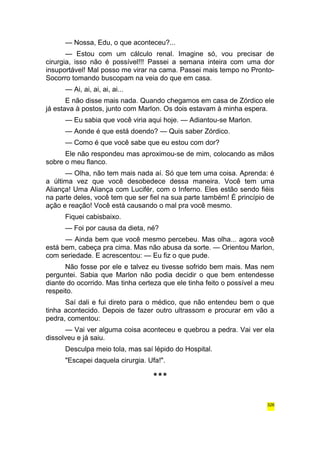 — Nossa, Edu, o que aconteceu?... 
— Estou com um cálculo renal. Imagine só, vou precisar de 
cirurgia, isso não é possível!!! Passei a semana inteira com uma dor 
insuportável! Mal posso me virar na cama. Passei mais tempo no Pronto- 
Socorro tomando buscopam na veia do que em casa. 
— Ai, ai, ai, ai, ai... 
E não disse mais nada. Quando chegamos em casa de Zórdico ele 
já estava à postos, junto com Marlon. Os dois estavam à minha espera. 
— Eu sabia que você viria aqui hoje. — Adiantou-se Marlon. 
— Aonde é que está doendo? — Quis saber Zórdico. 
— Como é que você sabe que eu estou com dor? 
Ele não respondeu mas aproximou-se de mim, colocando as mãos 
sobre o meu flanco. 
— Olha, não tem mais nada aí. Só que tem uma coisa. Aprenda: é 
a última vez que você desobedece dessa maneira. Você tem uma 
Aliança! Uma Aliança com Lucifér, com o Inferno. Eles estão sendo fiéis 
na parte deles, você tem que ser fiel na sua parte também! É princípio de 
ação e reação! Você está causando o mal pra você mesmo. 
Fiquei cabisbaixo. 
— Foi por causa da dieta, né? 
— Ainda bem que você mesmo percebeu. Mas olha... agora você 
está bem, cabeça pra cima. Mas não abusa da sorte. — Orientou Marlon, 
com seriedade. E acrescentou: — Eu fiz o que pude. 
Não fosse por ele e talvez eu tivesse sofrido bem mais. Mas nem 
perguntei. Sabia que Marlon não podia decidir o que bem entendesse 
diante do ocorrido. Mas tinha certeza que ele tinha feito o possível a meu 
respeito. 
Saí dali e fui direto para o médico, que não entendeu bem o que 
tinha acontecido. Depois de fazer outro ultrassom e procurar em vão a 
pedra, comentou: 
— Vai ver alguma coisa aconteceu e quebrou a pedra. Vai ver ela 
dissolveu e já saiu. 
Desculpa meio tola, mas saí lépido do Hospital. 
"Escapei daquela cirurgia. Ufa!". 
*** 
326 
 