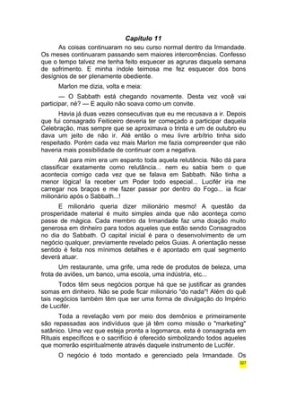 Capítulo 11 
As coisas continuaram no seu curso normal dentro da Irmandade. 
Os meses continuaram passando sem maiores intercorrências. Confesso 
que o tempo talvez me tenha feito esquecer as agruras daquela semana 
de sofrimento. E minha índole teimosa me fez esquecer dos bons 
desígnios de ser plenamente obediente. 
Marlon me dizia, volta e meia: 
— O Sabbath está chegando novamente. Desta vez você vai 
participar, né? — E aquilo não soava como um convite. 
Havia já duas vezes consecutivas que eu me recusava a ir. Depois 
que fui consagrado Feiticeiro deveria ter começado a participar daquela 
Celebração, mas sempre que se aproximava o trinta e um de outubro eu 
dava um jeito de não ir. Até então o meu livre arbítrio tinha sido 
respeitado. Porém cada vez mais Marlon me fazia compreender que não 
haveria mais possibilidade de continuar com a negativa. 
Até para mim era um espanto toda aquela relutância. Não dá para 
classificar exatamente como relutância... nem eu sabia bem o que 
acontecia comigo cada vez que se falava em Sabbath. Não tinha a 
menor lógica! Ia receber um Poder todo especial... Lucifér iria me 
carregar nos braços e me fazer passar por dentro do Fogo... ia ficar 
milionário após o Sabbath...! 
E milionário queria dizer milionário mesmo! A questão da 
prosperidade material é muito simples ainda que não aconteça como 
passe de mágica. Cada membro da Irmandade faz uma doação muito 
generosa em dinheiro para todos aqueles que estão sendo Consagrados 
no dia do Sabbath. O capital inicial é para o desenvolvimento de um 
negócio qualquer, previamente revelado pelos Guias. A orientação nesse 
sentido é feita nos mínimos detalhes e é apontado em qual segmento 
deverá atuar. 
Um restaurante, uma grife, uma rede de produtos de beleza, uma 
frota de aviões, um banco, uma escola, uma indústria, etc... 
Todos têm seus negócios porque há que se justificar as grandes 
somas em dinheiro. Não se pode ficar milionário "do nada"! Além do quê 
tais negócios também têm que ser uma forma de divulgação do Império 
de Lucifér. 
Toda a revelação vem por meio dos demônios e primeiramente 
são repassadas aos indivíduos que já têm como missão o "marketing" 
satânico. Uma vez que esteja pronta a logomarca, esta é consagrada em 
Rituais específicos e o sacrifício é oferecido simbolizando todos aqueles 
que morrerão espiritualmente através daquele instrumento de Lucifér. 
O negócio é todo montado e gerenciado pela Irmandade. Os 
327 
 