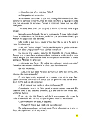 — Você tem que ir! — Imagina, Rillian! 
— Não pode mais ser assim. 
Achei melhor concordar. Vi que não conseguiria convencê-los. Não 
adiantava, por isso concordei, mas da boca para fora. E fiquei pensando 
em que desculpa ia arrumar. Pensei e repensei, tinha que ser algo 
inteligente. 
Três dias. Dois dias. Um dia para o Ritual. E eu não tinha o que 
alegar. 
Naquele ano o Sabbath não seria muito perto. O lugar determinado 
ficava a várias horas de São Paulo, de forma que estava combinado que 
Marlon me pegaria às três da tarde. 
Não tendo o que fazer, pouco antes das três eu saí e fui para a 
casa de minha avó. 
— Oi, vó! Quanto tempo! Trouxe pão doce para a gente tomar um 
café. Vim bater um papo com você! Vamos conversar! 
Eu queria tirar aquele assunto de Sabbath da minha cabeça. 
Pensei que poderia fazer minha avó falar bastante e então eu diria para 
meus amigos que infelizmente tinha me esquecido do horário. E ainda 
pedi para Abraxas me proteger: 
— Abraxas, por favor, não deixa eles saberem aonde eu estou! 
Que eles não venham me buscar aqui na casa da minha avó! 
Ele não respondeu. 
— Arre, será que esse Abraxas ouviu?! Ah, acho que ouviu, sim, 
ele que não quer responder! 
E nem liguei mais, engrenei na conversa com minha avó. Tem 
certos assuntos que é só dar corda que as pessoas não param mais. 
Com minha avó era só perguntar: 
— E aí, como é que você e o vô se conheceram?! 
Quando ela cansou de falar, puxei a conversa com meu avô. Ele 
também tinha o seu assunto predileto, que era falar de um irmão dele, 
um tal de Jumbo. 
E blá, blá, blá, blá! Quando saí de lá eram quase oito horas da 
noite e eu estava feliz da vida porque ninguém tinha ido me buscar! 
Quando cheguei em casa, o espanto: 
— Thalya??!! Mas o que você está fazendo aqui? 
Ela estava parada em frente de casa. E me olhou com ar grave. — 
Edu, não é possível. Você esqueceu?! 
329 
 