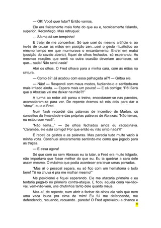— OK! Você quer lutar? Então vamos. 
Ele era fisicamente mais forte do que eu e, tecnicamente falando, 
superior. Reconheço. Mas retruquei: 
— Só me dá um tempinho! 
E tratei de me concentrar. Só que usei do mesmo artifício e, ao 
invés de cruzar as mãos em posição zen...usei o gesto ritualístico ao 
mesmo tempo em que murmurava o encantamento. Entrei em mabú 
(posição do cavalo aberto), fiquei de olhos fechados, só esperando. As 
mesmas reações que senti na outra ocasião deveriam acontecer, só 
que... nada! Não senti nada! 
Abri os olhos. O Fred olhava para a minha cara, com as mãos na 
cintura. 
— Como é?! Já acabou com essa palhaçada aí?! — Gritou ele. 
— Não! — Respondi com maus modos, fuzilando-o e sentindo-me 
mais irritado ainda. — Espera mais um pouco! — E cá comigo: “Pô!.Será 
que o Abraxas vai me deixar na mão?!!” 
A turma ao redor até parou o treino, encostaram-se nas paredes, 
acomodaram-se para ver. De repente éramos só nós dois para dar o 
“show”, eu e o Fred. 
Num flash recordei das palavras de incentivo de Marlon, os 
conceitos da Irmandade e das próprias palavras de Abraxas: “Não temas, 
eu estou com você”. 
“Não tema...” — De olhos fechados ainda eu raciocinava. 
“Caramba, ele está comigo! Por que então eu não sinto nada?!” 
E repeti os gestos e as palavras. Mas parecia tudo muito vazio à 
minha volta. Continuei sinceramente sentindo-me como que jogado para 
as traças. 
— E essa agora! 
Só que com ou sem Abraxas eu ia lutar, o Fred era muito folgado, 
não importava que fosse melhor do que eu. Eu ia quebrar a cara dele 
assim mesmo. O máximo que podia acontecer era levar umas porradas. 
“Mas aí o pessoal separa, eu só fico com um hematoma e tudo 
bem! Tô na chuva é pra me molhar mesmo!” 
Me posicionei e fiquei esperando. Ele me atacaria primeiro e eu 
tentaria pegá-lo no primeiro contra-ataque. E ficou aquela cena vai-não-vai, 
vem-não-vem, uns chutinhos tanto dele quanto meus. 
Mas aí, de repente, num abrir e fechar de olhos ele veio que nem 
uma vaca louca pra cima de mim! Eu fui me defendendo, me 
defendendo, recuando, recuando...parede! O Fred aproveitou a chance e 
33 
 