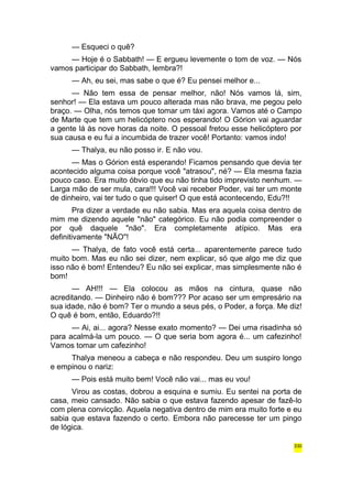 — Esqueci o quê? 
— Hoje é o Sabbath! — E ergueu levemente o tom de voz. — Nós 
vamos participar do Sabbath, lembra?! 
— Ah, eu sei, mas sabe o que é? Eu pensei melhor e... 
— Não tem essa de pensar melhor, não! Nós vamos lá, sim, 
senhor! — Ela estava um pouco alterada mas não brava, me pegou pelo 
braço. — Olha, nós temos que tomar um táxi agora. Vamos até o Campo 
de Marte que tem um helicóptero nos esperando! O Górion vai aguardar 
a gente lá às nove horas da noite. O pessoal fretou esse helicóptero por 
sua causa e eu fui a incumbida de trazer você! Portanto: vamos indo! 
— Thalya, eu não posso ir. E não vou. 
— Mas o Górion está esperando! Ficamos pensando que devia ter 
acontecido alguma coisa porque você "atrasou", né? — Ela mesma fazia 
pouco caso. Era muito óbvio que eu não tinha tido imprevisto nenhum. — 
Larga mão de ser mula, cara!!! Você vai receber Poder, vai ter um monte 
de dinheiro, vai ter tudo o que quiser! O que está acontecendo, Edu?!! 
Pra dizer a verdade eu não sabia. Mas era aquela coisa dentro de 
mim me dizendo aquele "não" categórico. Eu não podia compreender o 
por quê daquele "não". Era completamente atípico. Mas era 
definitivamente "NÃO"! 
— Thalya, de fato você está certa... aparentemente parece tudo 
muito bom. Mas eu não sei dizer, nem explicar, só que algo me diz que 
isso não é bom! Entendeu? Eu não sei explicar, mas simplesmente não é 
bom! 
— AH!!! — Ela colocou as mãos na cintura, quase não 
acreditando. — Dinheiro não é bom??? Por acaso ser um empresário na 
sua idade, não é bom? Ter o mundo a seus pés, o Poder, a força. Me diz! 
O quê é bom, então, Eduardo?!! 
— Ai, ai... agora? Nesse exato momento? — Dei uma risadinha só 
para acalmá-la um pouco. — O que seria bom agora é... um cafezinho! 
Vamos tomar um cafezinho! 
Thalya meneou a cabeça e não respondeu. Deu um suspiro longo 
e empinou o nariz: 
— Pois está muito bem! Você não vai... mas eu vou! 
Virou as costas, dobrou a esquina e sumiu. Eu sentei na porta de 
casa, meio cansado. Não sabia o que estava fazendo apesar de fazê-lo 
com plena convicção. Aquela negativa dentro de mim era muito forte e eu 
sabia que estava fazendo o certo. Embora não parecesse ter um pingo 
de lógica. 
330 
 