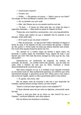 — Você tá bem mesmo? 
— Tô bem, sim. 
— Então... — Ela pensou um pouco. — Sabe o que eu vou fazer? 
Vou alugar um filme da Marilyn e assistir com o Herbert! 
— Ah, eu também vou com você! 
— Não, não! Dessa vez eu vou assistir sozinha com ele. 
— Tá bom. — E lancei um olhar para ela, um misto de troça e 
segundas intenções. — Mais tarde eu passo lá. Depois do filme! 
Thalya deu uma risadinha e acrescentou, com uma requebradinha: 
— Talvez seja melhor do que o Sabbath! Ela foi subindo a rua 
devagar. Gritei atrás dela: 
— Ei! E quem é que vai avisar o Górion? 
— Não se preocupe... eu ligo pra ele! Voltei a desabar no degrau à 
frente de casa. E de repente me deu uma tristeza tão grande...! Apesar 
de não querer ir, minha razão me dizia que estava fazendo tudo errado. 
Era muito forte aquela dicotomia dentro de mim. 
"Eu sempre fui a ovelha negra da família e agora estou me 
tornando a ovelha negra da Irmandade! Puxa, depois de tudo o que 
fizeram por mim! Têm sido tão bons comigo! Eu tinha que ter ido, mas 
não pude!!!". 
Sobreveio-me um sentimento de angústia, de tristeza, de 
confusão, de dúvida... um conflito interno tão grande... que de nada me 
valeu toda a história de vida que eu tinha. Comecei a chorar 
desconsoladamente na porta de casa. 
Não havia ninguém na rua. E a verdade é que naquele momento 
eu me sentia muito só. Mas subitamente apareceu um velhinho que vinha 
caminhando devagar, e aproximou-se de mim. Olhou para o meu rosto e 
não se fez de rogado, apoiou a mão suavemente sobre o meu ombro: 
— Ô, garoto, não chora, não! 
Ele me pegou meio de surpresa e não tive o que responder de 
imediato. Apenas pensei comigo mesmo, já meio irritado: 
"Quem é você pra dizer alguma coisa a meu respeito???" 
E fiquei olhando para ele por entre as lágrimas, procurando secá-las 
logo. 
"Quem é você pra dizer se eu choro ou não choro?! Eu sou o 
Catatau!", continuei refletindo, sem dizer palavra. 
Ele me olhava com brandura e comentou: 
332 
 