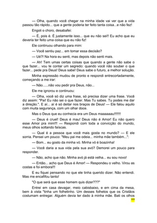 — Olha, quando você chegar na minha idade vai ver que a vida 
passou tão rápido... que a gente poderia ter feito tanta coisa...e não fez! 
Engoli o choro, desabafei: 
— É, pois é. É justamente isso... que eu não sei!! Eu acho que eu 
deveria ter feito uma coisa que eu não fiz! 
Ele continuou olhando para mim: 
— Você sentiu paz... em tomar essa decisão? 
— Ué?! Na hora eu senti, mas depois não senti mais. 
— Ah! Tem umas certas coisas que quando a gente não sabe o 
que fazer... vou te contar um segredo: quando você não souber o que 
fazer... pede pra Deus! Deus sabe! Deus sabe o futuro, a melhor solução. 
Minha expressão mudou de pronto e respondi entrecortadamente, 
começando a me irar: 
— Não......não vou pedir pra Deus, não... 
Ele me ignorou e continuou: 
— Olha, você só diz uma frase, só precisa dizer uma frase. Você 
diz assim: "Pai! Eu não sei o que fazer. Mas Tu sabes. Tu podes me dar 
a direção.". E aí... aí é só deitar nos braços de Deus! — Ele falou aquilo 
com muita segurança, com um olhar doce. 
Mas o Deus que eu conhecia era um Deus maaaaaau!!!!!!! 
— Deus é cruel! Deus é mau! Deus não é Amor! Eu não quero 
esse Amor pra mim!!! — Respondi com toda a convicção do mundo, 
meus olhos soltando faíscas. 
— Qual é a pessoa que você mais gosta no mundo? — E ele 
sorria. Pensei um pouco: "Meu pai me odeia... minha mãe também...": 
— Bom... eu gosto da minha vó. Minha vó é boazinha! 
— Você daria a sua vida pela sua avó? Demorei um pouco para 
responder. 
— Não, acho que não. Minha avó já está velha... eu sou novo! 
— Então... acho que Deus é Amor! — Respondeu o velho. Virou as 
costas e foi embora!!! 
E eu fiquei pensando no que ele tinha querido dizer. Não entendi. 
Mas me encafifou tanto! 
"O que será que esse homem quis dizer???" 
Entrei em casa devagar, meio cabisbaixo, e em cima da mesa, 
bem à vista "tinha um folhetinho. Um desses folhetos que os Cristãos 
costumam entregar. Alguém devia ter dado à minha mãe. Bati os olhos 
333 
 