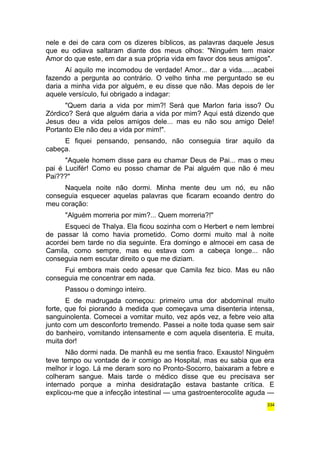 nele e dei de cara com os dizeres bíblicos, as palavras daquele Jesus 
que eu odiava saltaram diante dos meus olhos: "Ninguém tem maior 
Amor do que este, em dar a sua própria vida em favor dos seus amigos". 
Aí aquilo me incomodou de verdade! Amor... dar a vida......acabei 
fazendo a pergunta ao contrário. O velho tinha me perguntado se eu 
daria a minha vida por alguém, e eu disse que não. Mas depois de ler 
aquele versículo, fui obrigado a indagar: 
"Quem daria a vida por mim?! Será que Marlon faria isso? Ou 
Zórdico? Será que alguém daria a vida por mim? Aqui está dizendo que 
Jesus deu a vida pelos amigos dele... mas eu não sou amigo Dele! 
Portanto Ele não deu a vida por mim!". 
E fiquei pensando, pensando, não conseguia tirar aquilo da 
cabeça. 
"Aquele homem disse para eu chamar Deus de Pai... mas o meu 
pai é Lucifér! Como eu posso chamar de Pai alguém que não é meu 
Pai???" 
Naquela noite não dormi. Minha mente deu um nó, eu não 
conseguia esquecer aquelas palavras que ficaram ecoando dentro do 
meu coração: 
"Alguém morreria por mim?... Quem morreria?!" 
Esqueci de Thalya. Ela ficou sozinha com o Herbert e nem lembrei 
de passar lá como havia prometido. Como dormi muito mal à noite 
acordei bem tarde no dia seguinte. Era domingo e almocei em casa de 
Camila, como sempre, mas eu estava com a cabeça longe... não 
conseguia nem escutar direito o que me diziam. 
Fui embora mais cedo apesar que Camila fez bico. Mas eu não 
conseguia me concentrar em nada. 
Passou o domingo inteiro. 
E de madrugada começou: primeiro uma dor abdominal muito 
forte, que foi piorando à medida que começava uma disenteria intensa, 
sanguinolenta. Comecei a vomitar muito, vez após vez, a febre veio alta 
junto com um desconforto tremendo. Passei a noite toda quase sem sair 
do banheiro, vomitando intensamente e com aquela disenteria. E muita, 
muita dor! 
Não dormi nada. De manhã eu me sentia fraco. Exausto! Ninguém 
teve tempo ou vontade de ir comigo ao Hospital, mas eu sabia que era 
melhor ir logo. Lá me deram soro no Pronto-Socorro, baixaram a febre e 
colheram sangue. Mais tarde o médico disse que eu precisava ser 
internado porque a minha desidratação estava bastante crítica. E 
explicou-me que a infecção intestinal — uma gastroenterocolite aguda — 
334 
 