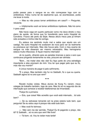 podia passar para o sangue se eu não começasse logo com os 
antibióticos. Falou numa tal de septicemia que, se acontecesse, podia 
me levar à morte. 
— Mas eu não posso tomar antibióticos em casa?! — Perguntei, 
relutante. 
— Infelizmente você vai tomar antibióticos injetáveis. Não há como 
ir para casa! 
Não havia vaga em quarto particular como me dava direito o meu 
plano de saúde, de forma que fui transferido para outro Hospital do 
Convênio. Ficava até perto da Style. Nessa altura meus pais já tinham 
sido avisados e minha mãe foi comigo. 
Eu estava me sentindo muito mal e sabia que aquilo era um 
castigo. No outro Hospital me avaliaram de novo para ver se realmente 
eu precisava ser internado. Mas não houve jeito. Com o meu exame de 
sangue na mão disseram ser mesmo necessário. Meu hemograma 
estava muito infeccioso. E fiquei mesmo internado! 
Já no quarto, olhando para as paredes brancas e para o soro que 
continuava pingando lentamente na veia, procurei ser otimista: 
"Bom... me matar eles não vão! Eu faço parte de uma estratégia 
importante e eles precisam de mim. Vou ter que pagar pelo que eu fiz, 
mas não vou morrer!" 
A única maneira de pagar é pelo sofrimento. 
"É o preço. Mas também não fui no Sabbath, fiz o que eu queria. 
Sabbath agora só no ano que vem!" 
*** 
Recebi muitas visitas. Meus alunos de Kung Fu vieram, meus 
colegas de trabalho também, logo de cara. Mas foi só no segundo dia de 
internação que comecei a receber telefonemas da Irmandade. 
Thalya foi a primeira: 
— Edu, que coisa! Não acredito que você está internado... tá tudo 
bem? 
— Se eu estivesse tomando sol na praia estaria tudo bem, que 
pergunta! Se eu estou aqui é porque não está tudo bem. 
— Mas você foi teimoso. 
— Não vem me dar sermão, Thalya! Eu tô pagando o preço, não 
tô? E Sabbath... só no ano que vem! Me livrei! 
— Tá bom, vá. Vou te visitar mais tarde! 
335 
 