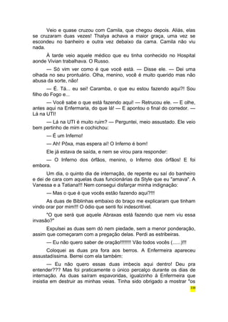Veio e quase cruzou com Camila, que chegou depois. Aliás, elas 
se cruzaram duas vezes! Thalya achava a maior graça, uma vez se 
escondeu no banheiro e outra vez debaixo da cama. Camila não viu 
nada. 
À tarde veio aquele médico que eu tinha conhecido no Hospital 
aonde Vivian trabalhava. O Russo. 
— Só vim ver como é que você está. — Disse ele. — Dei uma 
olhada no seu prontuário. Olha, menino, você é muito querido mas não 
abusa da sorte, não! 
— É. Tá... eu sei! Caramba, o que eu estou fazendo aqui?! Sou 
filho do Fogo e... 
— Você sabe o que está fazendo aqui! — Retrucou ele. — E olhe, 
antes aqui na Enfermaria, do que lá! — E apontou o final do corredor. — 
Lá na UTI! 
— Lá na UTI é muito ruim? — Perguntei, meio assustado. Ele veio 
bem pertinho de mim e cochichou: 
— É um Inferno! 
— Ah! Pôxa, mas espera aí! O Inferno é bom! 
Ele já estava de saída, e nem se virou para responder: 
— O Inferno dos órfãos, menino, o Inferno dos órfãos! E foi 
embora. 
Um dia, o quinto dia de internação, de repente eu saí do banheiro 
e dei de cara com aquelas duas funcionárias da Style que eu "amava". A 
Vanessa e a Tatiana!!! Nem consegui disfarçar minha indignação: 
— Mas o que é que vocês estão fazendo aqui?!!! 
As duas de Biblinhas embaixo do braço me explicaram que tinham 
vindo orar por mim!!! O ódio que senti foi indescritível. 
"O que será que aquele Abraxas está fazendo que nem viu essa 
invasão?" 
Expulsei as duas sem dó nem piedade, sem a menor ponderação, 
assim que começaram com a pregação delas. Perdi as estribeiras. 
— Eu não quero saber de oração!!!!!!!! Vão todos vocês (......)!!! 
Coloquei as duas pra fora aos berros. A Enfermeira apareceu 
assustadíssima. Berrei com ela também: 
— Eu não quero essas duas imbecis aqui dentro! Deu pra 
entender??? Mas foi praticamente o único percalço durante os dias de 
internação. As duas saíram espavoridas, igualzinho à Enfermeira que 
insistia em destruir as minhas veias. Tinha sido obrigado a mostrar "os 
336 
 