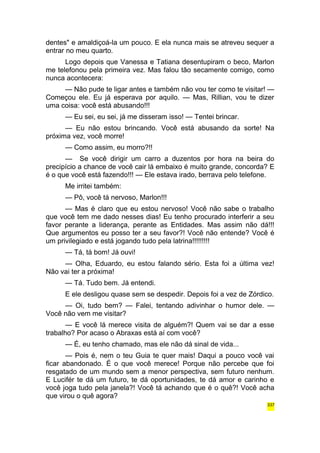dentes" e amaldiçoá-la um pouco. E ela nunca mais se atreveu sequer a 
entrar no meu quarto. 
Logo depois que Vanessa e Tatiana desentupiram o beco, Marlon 
me telefonou pela primeira vez. Mas falou tão secamente comigo, como 
nunca acontecera: 
— Não pude te ligar antes e também não vou ter como te visitar! — 
Começou ele. Eu já esperava por aquilo. — Mas, Rillian, vou te dizer 
uma coisa: você está abusando!!! 
— Eu sei, eu sei, já me disseram isso! — Tentei brincar. 
— Eu não estou brincando. Você está abusando da sorte! Na 
próxima vez, você morre! 
— Como assim, eu morro?!! 
— Se você dirigir um carro a duzentos por hora na beira do 
precipício a chance de você cair lá embaixo é muito grande, concorda? E 
é o que você está fazendo!!! — Ele estava irado, berrava pelo telefone. 
Me irritei também: 
— Pô, você tá nervoso, Marlon!!! 
— Mas é claro que eu estou nervoso! Você não sabe o trabalho 
que você tem me dado nesses dias! Eu tenho procurado interferir a seu 
favor perante a liderança, perante as Entidades. Mas assim não dá!!! 
Que argumentos eu posso ter a seu favor?! Você não entende? Você é 
um privilegiado e está jogando tudo pela latrina!!!!!!!!! 
— Tá, tá bom! Já ouvi! 
— Olha, Eduardo, eu estou falando sério. Esta foi a última vez! 
Não vai ter a próxima! 
— Tá. Tudo bem. Já entendi. 
E ele desligou quase sem se despedir. Depois foi a vez de Zórdico. 
— Oi, tudo bem? — Falei, tentando adivinhar o humor dele. — 
Você não vem me visitar? 
— E você lá merece visita de alguém?! Quem vai se dar a esse 
trabalho? Por acaso o Abraxas está aí com você? 
— É, eu tenho chamado, mas ele não dá sinal de vida... 
— Pois é, nem o teu Guia te quer mais! Daqui a pouco você vai 
ficar abandonado. É o que você merece! Porque não percebe que foi 
resgatado de um mundo sem a menor perspectiva, sem futuro nenhum. 
E Lucifér te dá um futuro, te dá oportunidades, te dá amor e carinho e 
você joga tudo pela janela?! Você tá achando que é o quê?! Você acha 
que virou o quê agora? 
337 
 