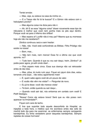 Tentei enrolar. 
— Mas, veja, eu estava na casa da minha vó... 
— E a Tassa não foi lá te buscar? E o Górion não estava com o 
helicóptero pronto? 
— Mas alguma coisa me dizia para não ir. 
— Ah, tá! E se essa "alguma coisa" disser novamente esse tipo de 
ridicularia é melhor que você nem ponha mais os pés aqui dentro. 
Porque você vai para o Inferno dos órfãos! 
— Mas espera aí! Lucifér não é meu pai? Mesmo que eu morresse 
hoje ele não me receberia?! 
Zórdico continuou seco e sem hesitar: 
— Não, não. Você está confundindo as Bíblias. Filho Pródigo não 
existe na nossa! 
— Bom, mas... 
— Não tem mais, nem menos! Essa foi a última vez que você 
apronta, viu? 
— Tudo bem. Quando é que eu vou sair daqui, heim, Zórdico? Já 
podia parar agora, já sofri cindo dias!... 
— Pois espere mais cinco. Essa sua doença não vai retroceder 
antes de dez dias. 
— Mas, pôxa, tá muito ruim aqui. Fiquei em jejum dois dias, estou 
tomando uma sopa... não estou agüentando mais! 
— É, quem sabe agora você dá um pouco de valor. 
— E vocês não vêm me visitar? — Perguntei de novo. 
— Eu já te disse: você não merece visita! 
— Tá bom, então quando eu sair daqui... 
— Quando você sair daí, nós entramos em contato com você! E 
Ploft! Desligou. 
"Nossa! Como ele estava bravo! Será que eu não posso nem 
aparecer na Irmandade?". 
Fiquei com cara de tacho. 
E tive que suportar todo aquele desconforto do Hospital, as 
injeções a toda hora, o médico que me acordava antes das sete da 
manhã todo dia para me examinar, as enfermeiras sempre carregando 
bandejinhas. Eu tinha verdadeiro pavor daquelas bandejinhas. Sempre 
repletas de coisas horríveis! 
338 
 