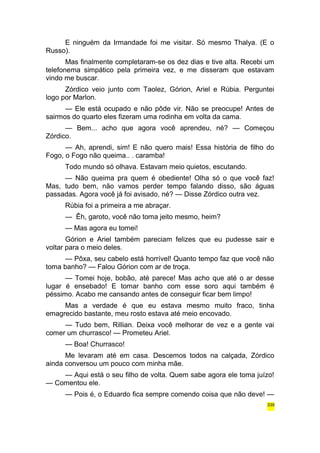 E ninguém da Irmandade foi me visitar. Só mesmo Thalya. (E o 
Russo). 
Mas finalmente completaram-se os dez dias e tive alta. Recebi um 
telefonema simpático pela primeira vez, e me disseram que estavam 
vindo me buscar. 
Zórdico veio junto com Taolez, Górion, Ariel e Rúbia. Perguntei 
logo por Marlon. 
— Ele está ocupado e não pôde vir. Não se preocupe! Antes de 
sairmos do quarto eles fizeram uma rodinha em volta da cama. 
— Bem... acho que agora você aprendeu, né? — Começou 
Zórdico. 
— Ah, aprendi, sim! E não quero mais! Essa história de filho do 
Fogo, o Fogo não queima.. . caramba! 
Todo mundo só olhava. Estavam meio quietos, escutando. 
— Não queima pra quem é obediente! Olha só o que você faz! 
Mas, tudo bem, não vamos perder tempo falando disso, são águas 
passadas. Agora você já foi avisado, né? — Disse Zórdico outra vez. 
Rúbia foi a primeira a me abraçar. 
— Êh, garoto, você não toma jeito mesmo, heim? 
— Mas agora eu tomei! 
Górion e Ariel também pareciam felizes que eu pudesse sair e 
voltar para o meio deles. 
— Pôxa, seu cabelo está horrível! Quanto tempo faz que você não 
toma banho? — Falou Górion com ar de troça. 
— Tomei hoje, bobão, até parece! Mas acho que até o ar desse 
lugar é ensebado! E tomar banho com esse soro aqui também é 
péssimo. Acabo me cansando antes de conseguir ficar bem limpo! 
Mas a verdade é que eu estava mesmo muito fraco, tinha 
emagrecido bastante, meu rosto estava até meio encovado. 
— Tudo bem, Rillian. Deixa você melhorar de vez e a gente vai 
comer um churrasco! — Prometeu Ariel. 
— Boa! Churrasco! 
Me levaram até em casa. Descemos todos na calçada, Zórdico 
ainda conversou um pouco com minha mãe. 
— Aqui está o seu filho de volta. Quem sabe agora ele toma juízo! 
— Comentou ele. 
— Pois é, o Eduardo fica sempre comendo coisa que não deve! — 
339 
 