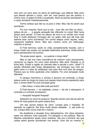 veio com um soco seco na altura do estômago, que defendi. Mas acho 
que abaixei demais o corpo, nem sei, mas parece que ele acertou a 
minha nuca. O golpe foi forte e localizado. Senti as pernas bambearem e 
o corpo amolecer instantaneamente. 
Tenho certeza que dali eu ia para o chão. Mas não foi assim que 
aconteceu. 
Foi num instante. Senti que ia cair... mas não caí! Abri os olhos... 
estava de pé....... e aquela sensação tão diferente no corpo! Não havia 
tempo para pensar. O Fred me atacou de novo e eu revidei com muita 
fúria e muita destreza! Consegui dar um golpe nele que até hoje não 
saberia dizer como aconteceu! Um contra ataque como aquele, veloz, 
requereria bastante treino. Mas saiu mesmo como um relâmpago, 
instintivo e animal. 
O Fred terminou caído no chão completamente travado, com o 
braço virado nas costas, em posição totalmente submissa. Ainda lembro 
que o pensamento me ocorreu: 
“Eu posso parar agora.... ou quebrar o braço dele!” 
Mas aí não tive mais consciência de nenhum outro pensamento, 
raciocínio ou lógica. Foi uma coisa estranha. Não senti. Quando vi, já 
tinha feito. Chutei a região do cotovelo dele e escutei o som: “closh”! A 
tensão oferecida pelo braço desapareceu, ele envergou que nem um 
galho seco e o osso do antebraço veio para fora num jorro de sangue. 
Parecia que eu tinha quebrado uma madeira. Foi uma sensação muito 
diferente. 
O sangue manchava a camisa e escorria em profusão, o braço 
estava caído ao longo do corpo com aquela coisa branca espetando para 
fora: o úmero dele! Foi uma comoção geral. 
— Meu Deus, o osso dele está pra fora!!! 
O Fred berrava — na realidade, urrava — de dor e desespero. A 
confusão e a correria começaram: 
— Hospital! Hospital! Hospital! 
Ajeitaram-no como foi possível. Quando saíram com ele da sala de 
treino foi mais gritaria de quem estava fora. 
Um dos alunos estava de carro. Levado para o Hospital, foi 
operado na urgência. Ele ficou muito tempo afastado... e, até onde eu 
sei, o braço dele nunca mais foi o mesmo. 
Na Academia a situação ficou delicadíssima. Um clima estranho, 
todos me olhavam meio esquisito. Fui obrigado a me justificar. Mas os 
Mestres entenderam aquilo como acidente, não era a primeira vez que 
coisas assim graves aconteciam nos treinos. Uma vez eu mesmo vi. 
34 
 
