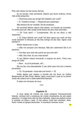 Pelo visto dessa vez ele comeu demais. 
Eu só escutei, meio sorridente. Depois que foram embora, minha 
mãe ainda perguntou: 
— Charmoso esse seu amigo! Ele trabalha com você? 
— É. Trabalha comigo. — Respondi sem pestanejar. 
Não deixava de ser verdade. Se ela soubesse... 
Só encontrei Marlon alguns dias depois, na reunião do Conselho. 
Fui direto para ele. Meu amigo ainda estava de cara meio amarrada: 
— Oi! Tudo bem? — Cumprimentei. Ele só me olhou e não 
respondeu. 
— Ei. Estou falando com você! Vai dizer agora que você vai ficar 
mudo também! O Abraxas já não fala comigo há dez dias. Agora você 
também?! 
Marlon desanuviou a cara: 
— Não me compara com Abraxas. Não tem cabimento! Ele é um 
demônio! 
— Vai dizer que você não queria ser que nem ele? 
— Não. Ele é feio. Eu sou mais bonito! 
Vi que Marlon estava brincando e suspirei de alívio. Tinha meu 
amigo de volta! 
— Bom... eu já tô perdoado, né?.... 
Ele me deu uma descabelada. E seu olhar para mim era o mesmo 
de sempre: 
— Tá. Tá perdoado. Você está com fome? — Ô! 
Então depois que acabou a reunião ele me levou ao melhor 
Restaurante de São Paulo. Marlon vigiou muito bem o que eu ia comer! 
Ainda não estava com a dieta totalmente liberada. 
E todos me mimaram de novo. 
*** 
Capítulo 12 
A nova Igreja de Camila era muito próspera financeiramente 
falando, contava com a presença de muitos empresários de alto poder 
aquisitivo. A antiga tinha sido de fato implodida. Agora ela poderia inchar 
à vontade, se fosse o caso. O mal estava muito bem plantado. Aliás, 
foram muitas as Igrejas destruídas. Vi acontecer diversas vezes. 
340 
 