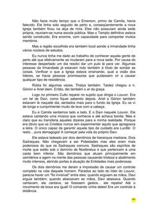 Não fazia muito tempo que o Emerson, primo de Camila, havia 
falecido. Ele tinha sido seguido de perto e, conseqüentemente a nova 
Igreja também ficou na alça de mira. Eles não possuíam ainda sede 
própria, reuniam-se numa escola pública. Mas o Templo definitivo estava 
sendo construído. Era enorme, com capacidade para comportar muitos 
membros. 
Mas a região escolhida era também local aonde a Irmandade tinha 
vários núcleos de estudos. 
Eu nunca tinha me dado ao trabalho de conhecer aquela gente de 
perto até que efetivamente se mudaram para a nova sede. Por causa do 
interesse despertado um dia resolvi dar um pulo lá para ver. Algumas 
pessoas da Irmandade já estavam indo também à título de sondar as 
coisas. Verificar o que a Igreja estava ensinando, qual a visão dos 
líderes, se havia pessoas promissoras que pudessem vir a causar 
qualquer tipo de resistência. 
Rúbia foi algumas vezes, Thalya também. Taolez chegou a ir, 
Górion e Ariel idem. Então, dei também o ar da graça. 
Logo no primeiro Culto reparei no sujeito que dirigia o Louvor. Era 
um tal de Davi, como fiquei sabendo depois. Ariel e Górion também 
estavam lá naquele dia, sentados mais para o fundo da Igreja. Eu os vi 
de longe e cumprimentei muito de leve com a cabeça. 
Eu e Camila sentamos lado a lado. E o Davi naquele Louvor. Ele 
estava cantando uma música que conhecia e até achava bonita. Mas é 
claro que eu transferia aqueles dizeres para a minha realidade. Porque 
era óbvio que os Cristãos nunca iam experimentar aquilo que apregoava 
a letra. O único capaz de garantir aquele tipo de cuidado era Lucifér. O 
resto... pura demagogia! A começar pela vida do próprio Davi. 
Ele estava ladeado por dois demônios de hierarquia mediana. Dois 
Sadraques. Não chegavam a ser Potestades mas eles eram mais 
poderosos do que os Sadraques comuns. Sadraques são espíritos de 
morte que estão sob o domínio de Nosferatus e que pertencem à uma 
casta bem inferior. São demônios que atuam principalmente em 
cemitérios e agem na mente das pessoas causando tristeza e abatimento 
muito intensos, abrindo portas à atuação de Entidades mais poderosas. 
Os dois demônios me deram a impressão de causar um controle 
completo na vida daquele homem. Parados ao lado do líder do Louvor, 
parecia haver um "fio invisível" entre eles: quando erguiam as mãos, Davi 
erguia também; quando abaixavam as mãos, Davi abaixava. Quando 
cantavam, ele cantava, se fizessem gestos... ele repetia! Até o 
movimento da boca era igual! O comando vinha deles! Era um controle à 
distância. 
341 
 