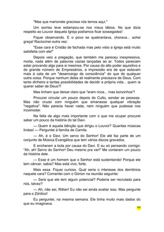 "Mas que marionete graciosa nós temos aqui." 
Um sorriso leve estampou-se nos meus lábios. No que dizia 
respeito ao Louvor daquela Igreja podíamos ficar sossegados! 
Fiquei observando. E o povo se quebrantava, chorava... achei 
graça! Raciocinei outra vez: 
"Esse cara é Cristão de fachada mas pelo visto a Igreja está muito 
satisfeita com ele!" 
Depois veio a pregação, que também me pareceu inexpressiva, 
morta, nada além de palavras vazias lançadas ao ar. Todos pareciam 
estar provando algo para si mesmos. Por causa do alto poder aquisitivo e 
do grande número de Empresários, a impressão era de que estavam 
mais à cata de um "desencargo de consciência" do que de qualquer 
outra coisa. Porque nenhum deles ali realmente precisava de Deus. Com 
tanto dinheiro e tantas possibilidades de decidir a própria vida... quem ia 
querer saber de Deus?! 
Mas tinham que deixar claro que "eram ricos... mas bonzinhos"! 
Procurei circular um pouco depois do Culto, sondar as pessoas. 
Mas não cruzei com ninguém que emanasse qualquer vibração 
"negativa". Não parecia haver nada, nem ninguém que pudesse nos 
incomodar. 
Na falta de algo mais importante com o que me ocupar procurei 
saber um pouco da história do tal Davi. 
— Quem é aquela bênção que dirigiu o Louvor? Quantas músicas 
lindas! — Perguntei à família de Camila. 
— Ah, é o Davi. Um servo do Senhor! Ele até faz parte de um 
conjunto de Música Evangélica que tem vários discos gravados. 
E encheram a bola por causa do Davi. E eu só pensando comigo: 
"Ah, ah! Servo do Senhor! Deu mesmo pra ver!" Me contaram um pouco 
da história dele. 
— Esse é um homem que o Senhor está sustentando! Porque ele 
tem câncer, sabia? Mas está vivo, forte. 
Mais essa. Fiquei curioso. Qual seria o interesse dos demônios 
naquele cara? Comentei com o Górion na reunião seguinte: 
— Será que ele tem algum potencial? Poderia ser recrutado para 
nós, talvez? 
— Ah, não sei, Rillian! Eu não sei ainda avaliar isso. Mas pergunte 
para o Zórdico! 
Eu perguntei, na mesma semana. Ele tinha muito mais dados do 
que eu imaginava. 
342 
 
