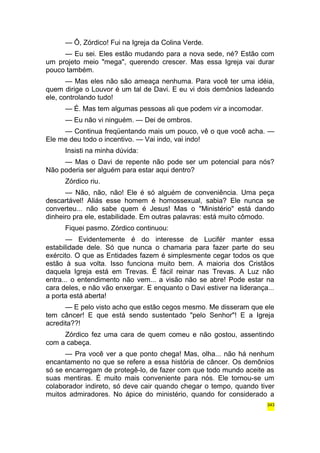— Ô, Zórdico! Fui na Igreja da Colina Verde. 
— Eu sei. Eles estão mudando para a nova sede, né? Estão com 
um projeto meio "mega", querendo crescer. Mas essa Igreja vai durar 
pouco também. 
— Mas eles não são ameaça nenhuma. Para você ter uma idéia, 
quem dirige o Louvor é um tal de Davi. E eu vi dois demônios ladeando 
ele, controlando tudo! 
— É. Mas tem algumas pessoas ali que podem vir a incomodar. 
— Eu não vi ninguém. — Dei de ombros. 
— Continua freqüentando mais um pouco, vê o que você acha. — 
Ele me deu todo o incentivo. — Vai indo, vai indo! 
Insisti na minha dúvida: 
— Mas o Davi de repente não pode ser um potencial para nós? 
Não poderia ser alguém para estar aqui dentro? 
Zórdico riu. 
— Não, não, não! Ele é só alguém de conveniência. Uma peça 
descartável! Aliás esse homem é homossexual, sabia? Ele nunca se 
converteu... não sabe quem é Jesus! Mas o "Ministério" está dando 
dinheiro pra ele, estabilidade. Em outras palavras: está muito cômodo. 
Fiquei pasmo. Zórdico continuou: 
— Evidentemente é do interesse de Lucifér manter essa 
estabilidade dele. Só que nunca o chamaria para fazer parte do seu 
exército. O que as Entidades fazem é simplesmente cegar todos os que 
estão à sua volta. Isso funciona muito bem. A maioria dos Cristãos 
daquela Igreja está em Trevas. É fácil reinar nas Trevas. A Luz não 
entra... o entendimento não vem... a visão não se abre! Pode estar na 
cara deles, e não vão enxergar. E enquanto o Davi estiver na liderança... 
a porta está aberta! 
— E pelo visto acho que estão cegos mesmo. Me disseram que ele 
tem câncer! E que está sendo sustentado "pelo Senhor"! E a Igreja 
acredita??! 
Zórdico fez uma cara de quem comeu e não gostou, assentindo 
com a cabeça. 
— Pra você ver a que ponto chega! Mas, olha... não há nenhum 
encantamento no que se refere a essa história de câncer. Os demônios 
só se encarregam de protegê-lo, de fazer com que todo mundo aceite as 
suas mentiras. É muito mais conveniente para nós. Ele tornou-se um 
colaborador indireto, só deve cair quando chegar o tempo, quando tiver 
muitos admiradores. No ápice do ministério, quando for considerado a 
343 
 