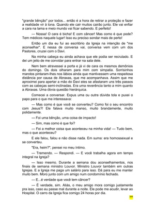 "grande bênção" por todos... então é a hora de retirar a proteção e fazer 
a realidade vir à tona. Quando ele cair muitos cairão junto. Ele vai enfiar 
a cara na lama e meio mundo vai ficar sabendo. E perfeito! 
— Nossa! O cara é bicha! E com câncer! Mas como é que pode? 
Tem médicos naquele lugar! Isso eu preciso sondar mais de perto! 
Então um dia eu fui ao escritório da Igreja na intenção de "me 
aconselhar". E nessa de conversa vai, conversa vem com um dos 
Pastores, cruzei com o Davi. 
Na minha cabeça eu ainda achava que ele podia ser recrutado. E 
dei um jeito de me convidar para entrar na sala dele. 
Nem bem atravessei a porta e já vi de cara os mesmos demônios 
do domingo. Os dois olharam para mim com simpatia. Sorrisinhos 
marotos pintaram-lhes nos lábios ainda que mantivessem uma respeitosa 
distância por causa de Abraxas, que me acompanhava. Assim que me 
aproximei para apertar a mão do Davi eles se afastaram uns três passos 
com as cabeças semi-inclinadas. Era uma reverência tanto a mim quanto 
a Abraxas. Uma óbvia questão hierárquica. 
Comecei a conversar. Expus uma ou outra dúvida tola e puxei o 
papo para o que me interessava: 
— Mas como é que você se converteu? Como foi o seu encontro 
com Jesus?! Ele falava muito manso, muito brandamente, muito 
polidamente. 
— Foi uma bênção, uma coisa de impacto! 
— Sim, mas como é que foi? 
— Foi a melhor coisa que aconteceu na minha vida! — Tudo bem, 
mas o que aconteceu? 
E ele falou, falou e não disse nada. Em suma: era homossexual e 
se converteu. 
"Era, heim?", pensei no meu íntimo. 
— Tremendo. — Respondi. — E você trabalha agora em tempo 
integral na Igreja? 
— Isso mesmo. Durante a semana dou aconselhamentos, nos 
finais de semana ministro Louvor. Ministro Louvor também em outras 
Igrejas. E a Igreja me paga um salário para isso. Dá para eu me manter 
muito bem. Moro junto com um amigo num condomínio fechado. 
— E...é verdade que você tem câncer? 
— É verdade, sim. Aliás, o meu amigo mora comigo justamente 
pra isso, caso eu passe mal durante a noite. Ele pode me acudir, levar ao 
Hospital. O carro da Igreja fica comigo 24 horas por dia. 
344 
 